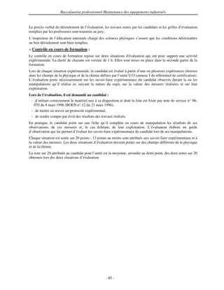 Baccalauréat professionnel Maintenance des équipements industriels


Le procès verbal du déroulement de l’évaluation, les travaux remis par les candidats et les grilles d’évaluation
remplies par les professeurs sont transmis au jury.
L’inspecteur de l’éducation nationale chargé des sciences physiques s’assure que les conditions nécessaires
au bon déroulement sont bien remplies.
– Contrôle en cours de formation :
Le contrôle en cours de formation repose sur deux situations d' évaluation qui ont pour support une activité
expérimentale. La durée de chacune est voisine de 1 h. Elles sont mises en place dans la seconde partie de la
formation.
Lors de chaque situation expérimentale, le candidat est évalué à partir d’une ou plusieurs expériences choisies
dans les champs de la physique et de la chimie définis par l’unité U13 (annexe I du référentiel de certification).
L’évaluation porte nécessairement sur les savoir-faire expérimentaux du candidat observés durant la ou les
manipulations qu’il réalise et, suivant la nature du sujet, sur la valeur des mesures réalisées et sur leur
exploitation.
Lors de l’évaluation, il est demandé au candidat :
 - d’utiliser correctement le matériel mis à sa disposition et dont la liste est fixée par note de service n° 96-
  070 du 8 mars 1996 (BOEN n° 12 du 21 mars 1996),
 - de mettre en œuvre un protocole expérimental,
 - de rendre compte par écrit des résultats des travaux réalisés.
En pratique, le candidat porte sur une fiche qu’il complète en cours de manipulation les résultats de ses
observations, de ces mesures et, le cas échéant, de leur exploitation. L’évaluateur élabore un guide
d’observation qui lui permet d’évaluer les savoir-faire expérimentaux du candidat lors de ses manipulations.
Chaque situation est notée sur 20 points ; 13 points au moins sont attribués aux savoir-faire expérimentaux et à
la valeur des mesures. Les deux situations d’évaluation doivent porter sur des champs différents de la physique
et de la chimie.
La note sur 20 attribuée au candidat pour l’unité est la moyenne, arrondie au demi point, des deux notes sur 20
obtenues lors des deux situations d’évaluation.




                                                    - 85 -
 