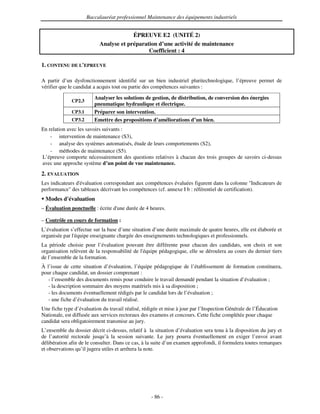 Baccalauréat professionnel Maintenance des équipements industriels


                                        ÉPREUVE E2 (UNITÉ 2)
                           Analyse et préparation d’une activité de maintenance
                                              Coefficient : 4

1. CONTENU DE L'
               EPREUVE


A partir d’un dysfonctionnement identifié sur un bien industriel pluritechnologique, l’épreuve permet de
vérifier que le candidat a acquis tout ou partie des compétences suivantes :

                         Analyser les solutions de gestion, de distribution, de conversion des énergies
              CP2.3
                         pneumatique hydraulique et électrique.
              CP3.1      Préparer son intervention.
              CP3.2      Emettre des propositions d’améliorations d’un bien.
En relation avec les savoirs suivants :
    - intervention de maintenance (S3),
    - analyse des systèmes automatisés, étude de leurs comportements (S2),
    - méthodes de maintenance (S5).
L’épreuve comporte nécessairement des questions relatives à chacun des trois groupes de savoirs ci-dessus
avec une approche système d’un point de vue maintenance.
2. EVALUATION
Les indicateurs d'
                 évaluation correspondant aux compétences évaluées figurent dans la colonne "Indicateurs de
performance" des tableaux décrivant les compétences (cf. annexe I b : référentiel de certification).
 Modes d'
        évaluation
– Évaluation ponctuelle : écrite d' durée de 4 heures.
                                  une

– Contrôle en cours de formation :
L’évaluation s’effectue sur la base d’une situation d’une durée maximale de quatre heures, elle est élaborée et
organisée par l'
               équipe enseignante chargée des enseignements technologiques et professionnels.
La période choisie pour l’évaluation pouvant être différente pour chacun des candidats, son choix et son
organisation relèvent de la responsabilité de l'
                                               équipe pédagogique, elle se déroulera au cours du dernier tiers
de l’ensemble de la formation.
À l’issue de cette situation d’évaluation, l’équipe pédagogique de l’établissement de formation constituera,
pour chaque candidat, un dossier comprenant :
   - l’ensemble des documents remis pour conduire le travail demandé pendant la situation d’évaluation ;
   - la description sommaire des moyens matériels mis à sa disposition ;
   - les documents éventuellement rédigés par le candidat lors de l’évaluation ;
   - une fiche d’évaluation du travail réalisé.
Une fiche type d’évaluation du travail réalisé, rédigée et mise à jour par l’Inspection Générale de l’Éducation
Nationale, est diffusée aux services rectoraux des examens et concours. Cette fiche complétée pour chaque
candidat sera obligatoirement transmise au jury.
L’ensemble du dossier décrit ci-dessus, relatif à la situation d’évaluation sera tenu à la disposition du jury et
de l’autorité rectorale jusqu’à la session suivante. Le jury pourra éventuellement en exiger l’envoi avant
délibération afin de le consulter. Dans ce cas, à la suite d’un examen approfondi, il formulera toutes remarques
et observations qu’il jugera utiles et arrêtera la note.




                                                   - 86 -
 