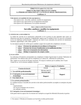 Baccalauréat professionnel Maintenance des équipements industriels


                                        ÉPREUVE E3 (unités U31, U32, U33)
                          ÉPREUVE PRATIQUE PRENANT EN COMPTE
             LA PÉRIODE DE FORMATION OU L’ACTIVITE EN MILIEU PROFESSIONNEL
                                                     Coefficient : 8

  Cette épreuve est constituée de trois sous-épreuves :
      - Sous-épreuve E31 : Surveiller, améliorer, modifier les équipements.
      - Sous-épreuve E32 :Intervention sur un équipement mécanique
      - Sous-épreuve E33 :Maintenance d’un système automatisé

                                          SOUS - EPREUVE E31 (UNITE U31) :
                            Surveiller, améliorer, modifier les équipements
                                                     Coefficient : 2

1. CONTENU DE LA SOUS-EPREUVE.
  La réalité des activités de la maintenance industrielle et de la gestion ne peut apparaître dans toutes ses
  dimensions que dans les entreprises. L'  appréhender suppose que le candidat ait été, au cours de sa formation
  ou de son expérience professionnelle1, confronté aux outils et aux contraintes des activités de maintenance
  (machines, appareillages, coûts, délais, qualité…).
  La sous-épreuve permet de vérifier que le candidat a acquis tout ou partie des compétences suivantes :
                CP1.4       Exécuter des opérations de surveillance et d’inspection
                CP1.5       Exécuter des travaux d’amélioration ou de modification du bien.
                CP4.1       Recevoir et transmettre des informations
                CP4.2       Rédiger et argumenter des comptes rendus.
2. EVALUATION
  Les indicateurs d'évaluation correspondant aux compétences évaluées figurent dans la colonne "Indicateurs de
  performance" des tableaux décrivant les compétences (cf. annexe I b : référentiel de certification).
  Elle s’appuie sur un dossier de 40 pages maximum, 30 conçues et réalisées par le candidat, dont 15 pour
  l’étude de cas, voir la structure indiquée ci-dessous :

                                                                   Modes et supports d’évaluation
                 Contenu du dossier                               C.C.F.                   Ponctuel
                                                             Décrites dans le
  A : Les activités professionnelles
                                                             livret de suivi
  B : L’entreprise et son environnement                                                         Rapport
      économique                                                 Rapport
  C : Une étude de cas
  A. Les activités professionnelles :
  Le candidat résumera l’ensemble des activités et des tâches professionnelles accomplies en entreprise du point
  de vue :
      - organisationnel ;
      - des moyens techniques mis en œuvre ;
      - des méthodes utilisées.
  B. L’entreprise et son environnement économique :
  Cette partie traite les aspects liés à la structure de l’entreprise au regard du référentiel d'
                                                                                                économie et gestion.


  1. Voir annexe 3: Périodes de formation ou d’activités en milieu professionnel.
                                                    - 87 -
 