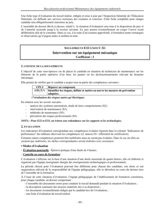 Baccalauréat professionnel Maintenance des équipements industriels

Une fiche type d’évaluation du travail réalisé, rédigée et mise à jour par l’Inspection Générale de l’Éducation
Nationale, est diffusée aux services rectoraux des examens et concours. Cette fiche complétée pour chaque
candidat sera obligatoirement transmise au jury.
L’ensemble du dossier décrit ci-dessus, relatif à la situation d’évaluation sera tenu à la disposition du jury et
de l’autorité rectorale jusqu’à la session suivante. Le jury pourra éventuellement en exiger l’envoi avant
délibération afin de le consulter. Dans ce cas, à la suite d’un examen approfondi, il formulera toutes remarques
et observations qu’il jugera utiles et arrêtera la note.



                                       SOUS-EPREUVE E32 (UNITE U 32)
                             Intervention sur un équipement mécanique
                                                  Coefficient : 3


1. CONTENU DE LA SOUS-EPREUVE
L’objectif de cette sous-épreuve est de placer le candidat en situation de technicien de maintenance sur les
éléments de la partie opérative d’un bien, les pannes ou les dysfonctionnements relevant du domaine
mécanique.
Elle permet de vérifier que le candidat a acquis tout ou partie des compétences suivantes :
             CP1.3     Réparer un composant.
            CP1.7(*)   Identifier les risques, définir et mettre en œuvre les mesures de prévention
                       adaptées.
         (*)évaluation des risques autres qu’électriques
En relation avec les savoirs suivants :
    - analyse des systèmes automatisés, étude de leurs comportements (S2),
    - intervention de maintenance (S3),
    - méthodes de maintenance (S5),
    - prévention des risques professionnels (S4).
NOTA : Pour E32 et E33, on évitera une redondance sur les supports et les technologies.

2. EVALUATION
Les indicateurs d'évaluation correspondant aux compétences évaluées figurent dans la colonne "Indicateurs de
performance" des tableaux décrivant les compétences (cf. annexe I b : référentiel de certification).
Certaines autres compétences pourront être mobilisées mais ne seront pas évaluées. Dans le cas où elles ne
seraient pas maîtrisées, les tâches correspondantes seront réalisées avec assistance.
• Modes d'
         évaluation
– Évaluation ponctuelle : Épreuve pratique d' durée de 4 heures.
                                            une
– Contrôle en cours de formation :
L’évaluation s’effectue sur la base d’une situation d’une durée maximale de quatre heures, elle est élaborée et
organisée par l'
               équipe enseignante chargée des enseignements technologiques et professionnels.
La période choisie pour l’évaluation pouvant être différente pour chacun des candidats, son choix et son
organisation relèvent de la responsabilité de l'
                                               équipe pédagogique, elle se déroulera au cours du dernier tiers
de l’ensemble de la formation.
À l’issue de cette situation d’évaluation, l’équipe pédagogique de l’établissement de formation constituera,
pour chaque candidat, un dossier comprenant :
   - l’ensemble des documents remis pour conduire le travail demandé pendant la situation d’évaluation ;
   - la description sommaire des moyens matériels mis à sa disposition ;
   - les documents éventuellement rédigés par le candidat lors de l’évaluation ;
   - une fiche d’évaluation du travail réalisé.


                                                   - 89 -
 