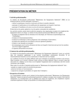 Baccalauréat professionnel Maintenance des équipements industriels




PRÉSENTATION DU MÉTIER


• Activités professionnelles
 Le titulaire du baccalauréat professionnel “Maintenance des Equipements Industriels” (MEI) est un
 technicien dont les activités principales consistent à :
   – réaliser la maintenance corrective et préventive de biens à caractère industriel,
   – participer à l’amélioration et à la modification des équipements sur lesquels il intervient,
   – participer à l’installation et la mise en service de nouveaux équipements.
 Il intervient sur les parties opératives et sur les parties commandes des installations.
 Les activités exercées varient selon la taille des entreprises, leur organisation, la nature et la complexité des
 équipements dont il a la charge. Le titulaire du baccalauréat professionnel MEI doit être capable :
  – de réparer, de dépanner dans les domaines de la mécanique, de l’électricité, du pneumatique et de
    l’hydraulique ;
  – d’analyser le fonctionnement du bien ;
  – d’utiliser les technologies d’aide au diagnostic et les technologies d’intervention ;
  – de réaliser des opérations de surveillances et/ou des opérations planifiées ;
  – d’alerter si une anomalie est constatée ;
  – de communiquer avec le ou les utilisateurs des biens sur lesquels il intervient ainsi qu’avec les membres
    du service auquel il appartient.
  – d’organiser efficacement son activité ;

• Contexte des activités professionnelles
  Le titulaire du baccalauréat professionnel “Maintenance des Equipements Industriels” exerce ses activités
  dans des entreprises appartenant à des secteurs économiques extrêmement diversifiés. Il est
  fonctionnellement rattaché au service maintenance et intervient seul ou en équipe.
  Les conditions d’exercice du métier diffèrent selon que l’entreprise est productrice de biens ou de services.
  Dans le premier cas, le travail s’effectue le plus souvent en milieu industriel. Dans le second, il peut être
  nécessaire de se déplacer sur les lieux où est implanté l’équipement dont la maintenance doit être assurée
  (ascenseurs, par exemple).
 Dans toutes ses activités, le bachelier professionnel en “Maintenance des équipements industriels” doit :
 – prendre en compte la santé et la sécurité des personnes ;
 – préserver les biens et l’environnement ;
 – respecter les consignes et procédures en vigueur dans l’entreprise ;

• Perspectives d’évolution
  Les responsabilités assumées par le titulaire du baccalauréat professionnel “Maintenance des Équipements
  Industriels” durant son parcours professionnel pourront le conduire à encadrer tout ou partie d’une unité de
  maintenance. La reconnaissance, par la validation des acquis de l’expérience, des compétences acquises
  contribuera également à élargir ses possibilités d’évolution professionnelles.




                                                       -9-
 
