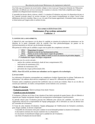 Baccalauréat professionnel Maintenance des équipements industriels
Une fiche type d’évaluation du travail réalisé, rédigée et mise à jour par l’Inspection Générale de l’Éducation
Nationale, est diffusée aux services rectoraux des examens et concours. Cette fiche complétée pour chaque
candidat sera obligatoirement transmise au jury.
L’ensemble du dossier décrit ci-dessus, relatif à la situation d’évaluation sera tenu à la disposition du jury et
de l’autorité rectorale jusqu’à la session suivante. Le jury pourra éventuellement en exiger l’envoi avant
délibération afin de le consulter. Dans ce cas, à la suite d’un examen approfondi, il formulera toutes remarques
et observations qu’il jugera utiles et arrêtera la note.




                                        SOUS-EPREUVE E33 (UNITE U33)
                                Maintenance d’un système automatisé
                                                  Coefficient : 3

1. CONTENU DE LA SOUS-EPREUVE.
L’objectif de cette sous-épreuve est de placer le candidat en situation de technicien de maintenance sur les
éléments de la partie commande et/ou de contrôle d’un bien pluritechnologique, les pannes ou les
dysfonctionnements ne relevant pas du domaine mécanique.
Elle permet de vérifier que le candidat a acquis tout ou partie des compétences suivantes :
             CP1.1      Diagnostiquer les pannes
             CP1.2      Remettre en état de bon fonctionnement un bien.
             CP1.6      Mettre en service un bien dans le respect des procédures.
            CP1.7(*)    Identifier les risques, définir et mettre en œuvre les mesures de prévention adaptées.
         (*) évaluation des risques électriques uniquement
En relation avec les savoirs suivants :
    - analyse des systèmes automatisés, étude de leurs comportements (S2),
    - intervention de maintenance (S3),
    - méthodes de maintenance (S5),
    - prévention des risques professionnels (S4).
NOTA : Pour E32 et E33, on évitera une redondance sur les supports et les technologies.
2. EVALUATION
Les indicateurs d'
                 évaluation correspondant aux compétences évaluées figurent dans la colonne "Indicateurs de
performance" des tableaux décrivant les compétences (cf. annexe I b : référentiel de certification).
Certaines autres compétences pourront être mobilisées mais ne seront pas évaluées. Dans le cas où elles ne
seraient pas maîtrisées, les tâches correspondantes seront réalisées avec assistance.

• Modes d'
         évaluation
– Évaluation ponctuelle : Épreuve pratique d' durée 4 heures
                                            une
– Contrôle en cours de formation :
L’évaluation s’effectue sur la base d’une situation d’une durée maximale de quatre heures, elle est élaborée et
organisée par l'
               équipe enseignante chargée des enseignements technologiques et professionnels.
La période choisie pour l’évaluation pouvant être différente pour chacun des candidats, son choix et son
organisation relèvent de la responsabilité de l'
                                               équipe pédagogique, elle se déroulera au cours du dernier tiers
de l’ensemble de la formation.
À l’issue de cette situation d’évaluation, l’équipe pédagogique de l’établissement de formation constituera,
pour chaque candidat, un dossier comprenant :
   - l’ensemble des documents remis pour conduire le travail demandé pendant la situation d’évaluation ;
   - la description sommaire des moyens matériels mis à sa disposition ;
   - les documents éventuellement rédigés par le candidat lors de l’évaluation ;
   - une fiche d’évaluation du travail réalisé.
                                                   - 90 -
 