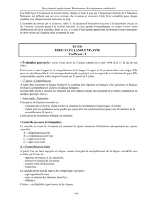 Baccalauréat professionnel Maintenance des équipements industriels
Une fiche type d’évaluation du travail réalisé, rédigée et mise à jour par l’Inspection Générale de l’Éducation
Nationale, est diffusée aux services rectoraux des examens et concours. Cette fiche complétée pour chaque
candidat sera obligatoirement transmise au jury.
L’ensemble du dossier décrit ci-dessus, relatif à la situation d’évaluation sera tenu à la disposition du jury et
de l’autorité rectorale jusqu’à la session suivante. Le jury pourra éventuellement en exiger l’envoi avant
délibération afin de le consulter. Dans ce cas, à la suite d’un examen approfondi, il formulera toutes remarques
et observations qu’il jugera utiles et arrêtera la note.




                                             E4 (U4)
                                   ÉPREUVE DE LANGUE VIVANTE
                                          Coefficient : 2

  Évaluation ponctuelle : écrite d’une durée de 2 heures (Arrêté du 6 avril 1994, B.O. n° 21 du 26 mai
1994).
Cette épreuve vise à apprécier la compréhension de la langue étrangère et l'   expression dans cette langue. Elle
porte sur des thèmes liés à la vie socio-professionnelle en général ou à un aspect de la civilisation du pays. Elle
comprend deux parties notées respectivement sur 12 points et 8 points.
− 1ère partie : Compréhension
À partir d' document en langue étrangère, le candidat doit répondre en français à des questions en français
           un
révélant sa compréhension du texte en langue étrangère.
Il pourra être invité à justifier ses réponses par une citation extraite du document et à fournir la traduction de
quelques passages choisis.
− 2ème partie : Expression
Cette partie de l'
                 épreuve consiste en :
   - d' part des exercices visant à tester en situation les compétences linguistiques (4 points)
      une
   - d'
      autre part une production semi-guidée qui pourra être liée au document proposé pour l' évaluation de la
     compréhension (4 points).
L'
 utilisation du dictionnaire bilingue est autorisée.

  Contrôle en cours de formation :
Le contrôle en cours de formation est constitué de quatre situations d'
                                                                      évaluation correspondant aux quatre
capacités :
   A - compréhension écrite
   B - compréhension de l'
                         oral
   C - expression écrite
   D - expression orale
A - Compréhension écrite
À partir d' ou deux supports en langue vivante étrangère la compréhension de la langue considérée sera
           un
évaluée par le biais de :
   - réponses en français à des questions,
   - résumé en français du document,
   - compte rendu du document,
   - traduction.
Le candidat devra faire la preuve des compétences suivantes :
   - repérage/identification ;
   - mise en relation des éléments identifiés ;
   - inférence.
Critères : intelligibilité et pertinence de la réponse.


                                                          - 91 -
 