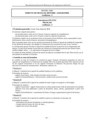 Baccalauréat professionnel Maintenance des équipements industriels


                                    E5 (U51 - U52)
                     EPREUVE DE FRANÇAIS, HISTOIRE - GEOGRAPHIE
                                    Coefficient : 5

                                          Sous-épreuve E51 (U51)
                                                FRANÇAIS
                                               Coefficient : 3

  Évaluation ponctuelle : écrite d’une durée de 2h30
L'évaluation comporte deux parties :
    - une première partie, notée sur 8 à 12 points, évalue les capacités de compréhension,
    - une deuxième partie, notée sur 8 à 12 points, évalue les capacités d' expression.
L'évaluation s'appuie sur un ou plusieurs textes ou documents (textes littéraires, textes argumentatifs, textes
d'information, essais, articles de presse, documents iconographiques).
Dans la première partie, deux ou trois questions permettent de vérifier la capacité du candidat de comprendre
le sens global des documents, d' dégager la construction, d' caractériser la visée, le ton, l'
                                  en                             en                               écriture…
La seconde partie permet d'  évaluer la capacité du candidat d' exposer un point de vue ou d'  argumenter une
opinion. Le type d' attendu s'
                    écrit          inscrit dans une situation de communication précisée par l'   énoncé (lettre,
synthèse rédigée, article…). Le sujet précise la longueur du texte à rédiger.
Le nombre de points attribués à chacune des parties de l'   épreuve est indiqué dans le sujet. Dans tous les cas, la
note globale est attribuée sur 20 points.
  Contrôle en cours de formation
Le contrôle en cours de formation est constitué de quatre situations d'   évaluation permettant de tester les
capacités de compréhension et d'expression du candidat. Elles sont de poids équivalent. Elles reposent à la fois
sur des supports fonctionnels et sur des supports fictionnels ou littéraires. On précisera chaque fois que
nécessaire la situation de communication : destinataire, auditoire, etc.
 Situation A
a) Objectif : évaluation de la capacité du candidat d'  analyser ou de synthétiser.
b) Exemples de situation :
   - supports fonctionnels : fiche d' analyse de tâches, prises de notes ;
   - supports fictionnels/littéraires : fiche de lecture, synthèse d' activité de lecture.
                                                                    une
 Situation B
a) Objectif : évaluation de la capacité du candidat de rendre compte ou transposer ou développer.
b) Exemples de situation :
   - supports fonctionnels : rapport d’intervention en milieu professionnel, fiche de présentation d’un produit,
     rédaction d’un texte publicitaire à partir de documents, lettres, articles, argumentation à partir d’un
     dossier ;
   - supports fictions/littéraires : commentaires de lettres, d’images, argumentation à partir d’une lecture.
 Situation C
a) Objectif : évaluation de la capacité du candidat à exposer ou transmettre un message oral
b) Exemples de situation :
    - présentation d' dossier disciplinaire ou interdisciplinaire ;
                      un
    - compte rendu de lecture, de visite, de stage…
    - rapports des travaux d' groupe.
                               un




                                                     - 93 -
 