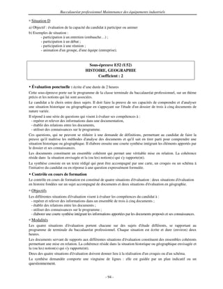 Baccalauréat professionnel Maintenance des équipements industriels

 Situation D
a) Objectif : évaluation de la capacité du candidat à participer ou animer
b) Exemples de situation :
        - participation à un entretien (embauche…) ;
        - participation à un débat ;
        - participation à une réunion ;
        - animation d' groupe, d' équipe (entreprise).
                       un            une


                                         Sous-épreuve E52 (U52)
                                       HISTOIRE, GEOGRAPHIE
                                             Coefficient : 2

  Évaluation ponctuelle : écrite d’une durée de 2 heures
Cette sous-épreuve porte sur le programme de la classe terminale du baccalauréat professionnel, sur un thème
précis et les notions qui lui sont associées.
Le candidat a le choix entre deux sujets. Il doit faire la preuve de ses capacités de comprendre et d' analyser
une situation historique ou géographique en s'    appuyant sur l'étude d' dossier de trois à cinq documents de
                                                                          un
nature variée.
Il répond à une série de questions qui visent à évaluer ses compétences à :
  - repérer et relever des informations dans une documentation,
  - établir des relations entre les documents,
  - utiliser des connaissances sur le programme.
Ces questions, qui ne peuvent se réduire à une demande de définitions, permettant au candidat de faire la
preuve qu' maîtrise les méthodes d'
             il                          analyse des documents et qu' sait en tirer parti pour comprendre une
                                                                       il
situation historique ou géographique. Il élabore ensuite une courte synthèse intégrant les éléments apportés par
le dossier et ses connaissances.
Les documents constituent un ensemble cohérent qui permet une véritable mise en relation. La cohérence
réside dans la situation envisagée et la (ou les) notion(s) qui s' rapporte(nt).
                                                                 y
La synthèse consiste en un texte rédigé qui peut être accompagné par une carte, un croquis ou un schéma à
l'
 initiative du candidat ou en réponse à une question expressément formulée.
  Contrôle en cours de formation
Le contrôle en cours de formation est constitué de quatre situations d'
                                                                      évaluation : deux situations d'
                                                                                                    évaluation
en histoire fondées sur un sujet accompagné de documents et deux situations d' évaluation en géographie.
 Objectifs
Les différentes situations d'évaluation visent à évaluer les compétences du candidat à :
 - repérer et relever des informations dans un ensemble de trois à cinq documents ;
 - établir des relations entre les documents ;
 - utiliser des connaissances sur le programme ;
 - élaborer une courte synthèse intégrant les informations apportées par les documents proposés et ses connaissances.
 Modalités
Les quatre situations d'   évaluation portent chacune sur des sujets d'      étude différents, se rapportant au
programme de terminale du baccalauréat professionnel. Chaque situation est écrite et dure (environ) deux
heures.
Les documents servant de supports aux différentes situations d'  évaluation constituent des ensembles cohérents
permettant une mise en relation. La cohérence réside dans la situation historique ou géographique envisagée et
la (ou les) notion(s) qui s' rapporte(nt).
                           y
Deux des quatre situations d' évaluation doivent donner lieu à la réalisation d' croquis ou d' schéma.
                                                                               un              un
La synthèse demandée comporte une vingtaine de lignes : elle est guidée par un plan indicatif ou un
questionnement.


                                                     - 94 -
 