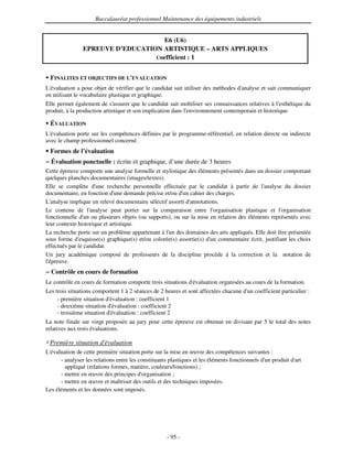 Baccalauréat professionnel Maintenance des équipements industriels


                                   E6 (U6)
               EPREUVE D’EDUCATION ARTISTIQUE – ARTS APPLIQUES
                                 Coefficient : 1


 FINALITES ET OBJECTIFS DE L'
                            EVALUATION
L'évaluation a pour objet de vérifier que le candidat sait utiliser des méthodes d' analyse et sait communiquer
en utilisant le vocabulaire plastique et graphique.
Elle permet également de s'   assurer que le candidat sait mobiliser ses connaissances relatives à l'
                                                                                                    esthétique du
produit, à la production artistique et son implication dans l'
                                                             environnement contemporain et historique.

 ÉVALUATION
L'évaluation porte sur les compétences définies par le programme-référentiel, en relation directe ou indirecte
avec le champ professionnel concerné.
 Formes de l’évaluation
− Évaluation ponctuelle : écrite et graphique, d’une durée de 3 heures
Cette épreuve comporte une analyse formelle et stylistique des éléments présentés dans un dossier comportant
quelques planches documentaires (images/textes).
Elle se complète d' recherche personnelle effectuée par le candidat à partir de l'
                      une                                                                   analyse du dossier
documentaire, en fonction d' demande précise et/ou d' cahier des charges.
                              une                         un
L'analyse implique un relevé documentaire sélectif assorti d'annotations.
Le contenu de l'    analyse peut porter sur la comparaison entre l'    organisation plastique et l'organisation
fonctionnelle d' ou plusieurs objets (ou supports), ou sur la mise en relation des éléments représentés avec
                 un
leur contexte historique et artistique.
La recherche porte sur un problème appartenant à l' des domaines des arts appliqués. Elle doit être présentée
                                                    un
sous forme d'  esquisse(s) graphique(s) et/ou colorée(s) assortie(s) d' commentaire écrit, justifiant les choix
                                                                      un
effectués par le candidat.
Un jury académique composé de professeurs de la discipline procède à la correction et la notation de
l'
 épreuve.
− Contrôle en cours de formation
Le contrôle en cours de formation comporte trois situations d'
                                                             évaluation organisées au cours de la formation.
Les trois situations comportent 1 à 2 séances de 2 heures et sont affectées chacune d' coefficient particulier :
                                                                                     un
     - première situation d'évaluation : coefficient 1
     - deuxième situation d' évaluation : coefficient 2
     - troisième situation d'
                            évaluation : coefficient 2
La note finale sur vingt proposée au jury pour cette épreuve est obtenue en divisant par 5 le total des notes
relatives aux trois évaluations.

 Première situation d'
                     évaluation
L'
 évaluation de cette première situation porte sur la mise en œuvre des compétences suivantes :
      - analyser les relations entre les constituants plastiques et les éléments fonctionnels d' produit d'
                                                                                               un         art
        appliqué (relations formes, matière, couleurs/fonctions) ;
      - mettre en œuvre des principes d'  organisation ;
      - mettre en œuvre et maîtriser des outils et des techniques imposées.
Les éléments et les données sont imposés.




                                                   - 95 -
 
