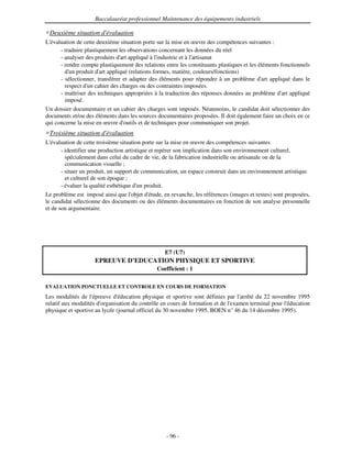 Baccalauréat professionnel Maintenance des équipements industriels

 Deuxième situation d'
                     évaluation
L'évaluation de cette deuxième situation porte sur la mise en œuvre des compétences suivantes :
      - traduire plastiquement les observations concernant les données du réel
      - analyser des produits d' appliqué à l'
                                art             industrie et à l'
                                                                artisanat
      - rendre compte plastiquement des relations entre les constituants plastiques et les éléments fonctionnels
        d' produit d' appliqué (relations formes, matière, couleurs/fonctions)
          un            art
      - sélectionner, transférer et adapter des éléments pour répondre à un problème d' appliqué dans le
                                                                                            art
        respect d' cahier des charges ou des contraintes imposées.
                  un
      - maîtriser des techniques appropriées à la traduction des réponses données au problème d' appliqué
                                                                                                    art
        imposé.
Un dossier documentaire et un cahier des charges sont imposés. Néanmoins, le candidat doit sélectionner des
documents et/ou des éléments dans les sources documentaires proposées. Il doit également faire un choix en ce
qui concerne la mise en œuvre d' outils et de techniques pour communiquer son projet.
 Troisième situation d'
                      évaluation
L'évaluation de cette troisième situation porte sur la mise en œuvre des compétences suivantes
       - identifier une production artistique et repérer son implication dans son environnement culturel,
         spécialement dans celui du cadre de vie, de la fabrication industrielle ou artisanale ou de la
         communication visuelle ;
       - situer un produit, un support de communication, un espace construit dans un environnement artistique
         et culturel de son époque ;
       - évaluer la qualité esthétique d' produit.
                                         un
Le problème est imposé ainsi que l'   objet d'étude, en revanche, les références (images et textes) sont proposées,
le candidat sélectionne des documents ou des éléments documentaires en fonction de son analyse personnelle
et de son argumentaire.




                                                   E7 (U7)
                     EPREUVE D’EDUCATION PHYSIQUE ET SPORTIVE
                                                Coefficient : 1

EVALUATION PONCTUELLE ET CONTROLE EN COURS DE FORMATION
Les modalités de l' épreuve d' éducation physique et sportive sont définies par l'
                                                                                 arrêté du 22 novembre 1995
relatif aux modalités d'
                       organisation du contrôle en cours de formation et de l'
                                                                             examen terminal pour l'
                                                                                                   éducation
physique et sportive au lycée (journal officiel du 30 novembre 1995, BOEN n° 46 du 14 décembre 1995).




                                                    - 96 -
 