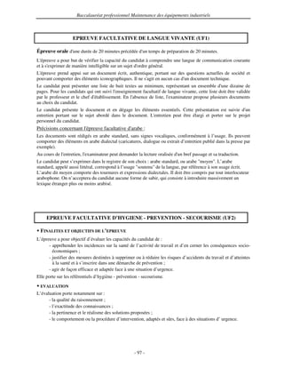 Baccalauréat professionnel Maintenance des équipements industriels



                   EPREUVE FACULTATIVE DE LANGUE VIVANTE (UF1)

Épreuve orale d' durée de 20 minutes précédée d' temps de préparation de 20 minutes.
               une                             un
L'épreuve a pour but de vérifier la capacité du candidat à comprendre une langue de communication courante
et à s'
      exprimer de manière intelligible sur un sujet d'
                                                     ordre général.
L'épreuve prend appui sur un document écrit, authentique, portant sur des questions actuelles de société et
pouvant comporter des éléments iconographiques. Il ne s' en aucun cas d' document technique.
                                                       agit              un
Le candidat peut présenter une liste de huit textes au minimum, représentant un ensemble d' dizaine de
                                                                                                 une
pages. Pour les candidats qui ont suivi l'
                                         enseignement facultatif de langue vivante, cette liste doit être validée
par le professeur et le chef d'
                              établissement. En l'
                                                 absence de liste, l'
                                                                    examinateur propose plusieurs documents
au choix du candidat.
Le candidat présente le document et en dégage les éléments essentiels. Cette présentation est suivie d' un
entretien portant sur le sujet abordé dans le document. L'
                                                         entretien peut être élargi et porter sur le projet
personnel du candidat.
Précisions concernant l'
                       épreuve facultative d'
                                            arabe :
Les documents sont rédigés en arabe standard, sans signes vocaliques, conformément à l’usage. Ils peuvent
comporter des éléments en arabe dialectal (caricatures, dialogue ou extrait d’entretien publié dans la presse par
exemple).
Au cours de l'
             entretien, l'
                         examinateur peut demander la lecture oralisée d' bref passage et sa traduction.
                                                                        un
Le candidat peut s’exprimer dans le registre de son choix : arabe standard, ou arabe "moyen". L’arabe
standard, appelé aussi littéral, correspond à l’usage "soutenu" de la langue, par référence à son usage écrit.
L’arabe dit moyen comporte des tournures et expressions dialectales. Il doit être compris par tout interlocuteur
arabophone. On n’acceptera du candidat aucune forme de sabir, qui consiste à introduire massivement un
lexique étranger plus ou moins arabisé.




     EPREUVE FACULTATIVE D’HYGIENE - PREVENTION - SECOURISME (UF2)

  FINALITES ET OBJECTIFS DE L’EPREUVE
L’épreuve a pour objectif d’évaluer les capacités du candidat de :
      - appréhender les incidences sur la santé de l’activité de travail et d’en cerner les conséquences socio-
        économiques ;
      - justifier des mesures destinées à supprimer ou à réduire les risques d’accidents du travail et d’atteintes
        à la santé et à s’inscrire dans une démarche de prévention ;
      - agir de façon efficace et adaptée face à une situation d’urgence.
Elle porte sur les référentiels d’hygiène - prévention - secourisme.
  EVALUATION
L’évaluation porte notamment sur :
      - la qualité du raisonnement ;
      - l’exactitude des connaissances ;
      - la pertinence et le réalisme des solutions proposées ;
      - le comportement ou la procédure d’intervention, adaptés et sûrs, face à des situations d’ urgence.




                                                    - 97 -
 