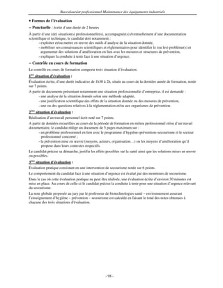 Baccalauréat professionnel Maintenance des équipements industriels

  Formes de l’évaluation
− Ponctuelle : écrite d’une durée de 2 heures
À partir d’une (de) situation(s) professionnelle(s), accompagnée(s) éventuellement d’une documentation
scientifique et technique, le candidat doit notamment :
       - exploiter et/ou mettre en œuvre des outils d’analyse de la situation donnée,
       - mobiliser ses connaissances scientifiques et réglementaires pour identifier le (ou les) problème(s) et
         argumenter des solutions d’amélioration en lien avec les mesures et structures de prévention,
       - expliquer la conduite à tenir face à une situation d’urgence.
− Contrôle en cours de formation
Le contrôle en cours de formation comporte trois situation d’évaluation.
1ère situation d’évaluation :
Évaluation écrite, d’une durée indicative de 1h30 à 2h, située au cours de la dernière année de formation, notée
sur 7 points.
A partir de documents présentant notamment une situation professionnelle d’entreprise, il est demandé :
        - une analyse de la situation donnée selon une méthode adaptée,
        - une justification scientifique des effets de la situation donnée ou des mesures de prévention,
        - une ou des questions relatives à la réglementation et/ou aux organismes de prévention.
2ème situation d’évaluation :
Réalisation d’un travail personnel écrit noté sur 7 points.
A partir de données recueillies au cours de la période de formation en milieu professionnel et/ou d’un travail
documentaire, le candidat rédige un document de 5 pages maximum sur :
      - un problème professionnel en lien avec le programme d’hygiène–prévention–secourisme et le secteur
        professionnel concerné ;
      - la prévention mise en œuvre (moyens, acteurs, organisation…) ou les moyens d’amélioration qu’il
        propose dans leurs contextes respectifs.
Le candidat précise sa démarche, justifie les effets possibles sur la santé ainsi que les solutions mises en œuvre
ou possibles.
3ème situation d’évaluation :
Évaluation pratique consistant en une intervention de secourisme notée sur 6 points.
Le comportement du candidat face à une situation d’urgence est évalué par des moniteurs de secourisme.
Dans le cas où cette évaluation pratique ne peut être réalisée, une évaluation écrite d’environ 30 minutes est
mise en place. Au cours de celle-ci le candidat précise la conduite à tenir pour une situation d’urgence relevant
du secourisme.
La note globale proposée au jury par le professeur de biotechnologies santé – environnement assurant
l’enseignement d’hygiène – prévention – secourisme est calculée en faisant le total des notes obtenues à
chacune des trois situations d'
                              évaluation.




                                                    - 98 -
 