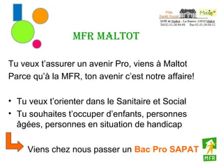 MFR Maltot

Tu veux t’assurer un avenir Pro, viens à Maltot
Parce qu’à la MFR, ton avenir c’est notre affaire!

• Tu veux t’orienter dans le Sanitaire et Social
• Tu souhaites t’occuper d’enfants, personnes
  âgées, personnes en situation de handicap

     Viens chez nous passer un Bac Pro SAPAT
 