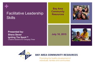 +
Facilitative Leadership
Skills
Presented by:
Shera Sever
Igniting The Spark™
Creative Solutions for Changing Times
Bay Area
Community
Resources
July 10, 2015
Promoting the healthy development of
individuals, families and communities
 