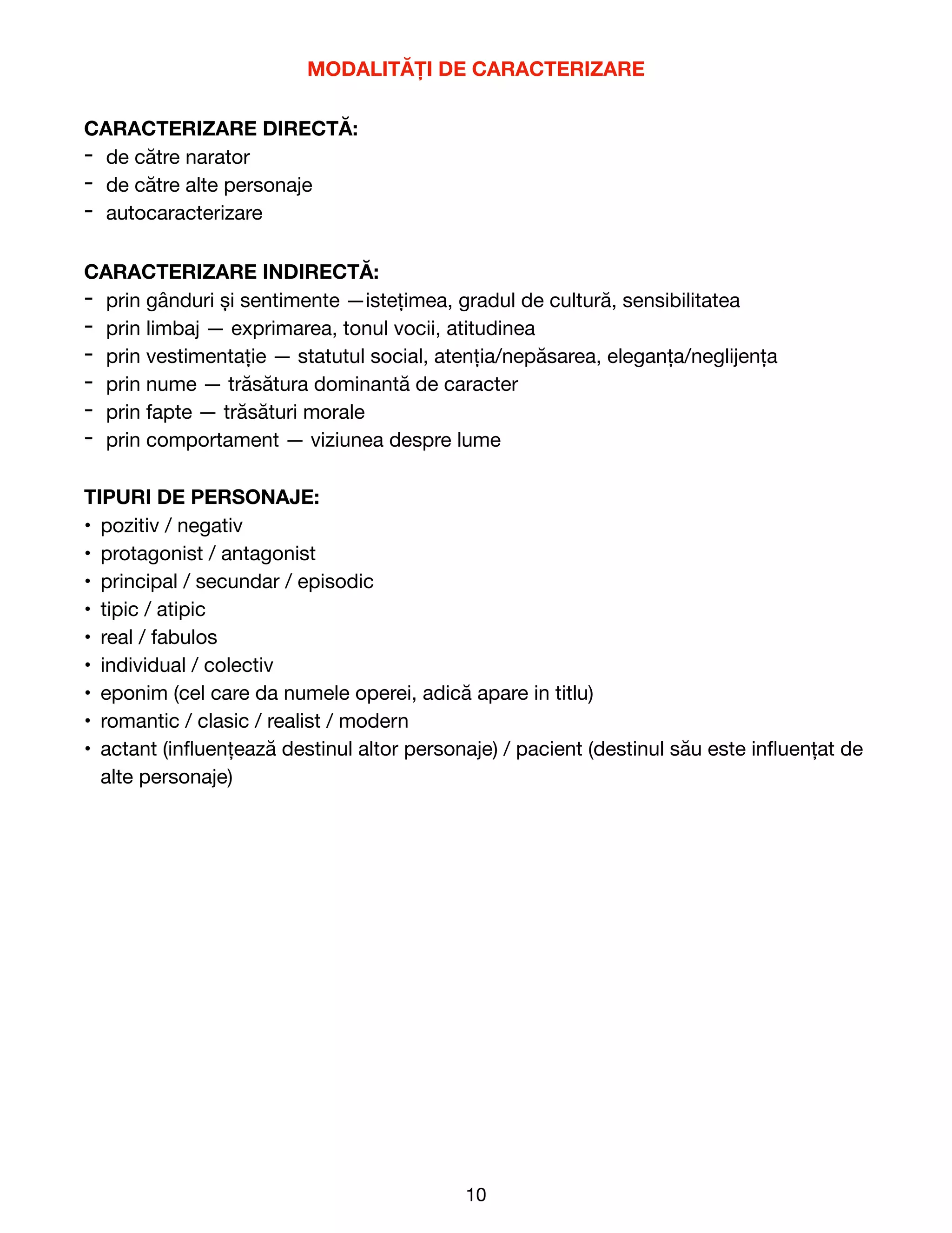 MODALITĂȚI DE CARACTERIZARE
CARACTERIZARE DIRECTĂ:
- de către narator

- de către alte personaje

- autocaracterizare

CARACTERIZARE INDIRECTĂ:
- prin gânduri și sentimente —istețimea, gradul de cultură, sensibilitatea

- prin limbaj — exprimarea, tonul vocii, atitudinea

- prin vestimentație — statutul social, atenția/nepăsarea, eleganța/neglijența

- prin nume — trăsătura dominantă de caracter

- prin fapte — trăsături morale

- prin comportament — viziunea despre lume

TIPURI DE PERSONAJE:
• pozitiv / negativ

• protagonist / antagonist

• principal / secundar / episodic

• tipic / atipic

• real / fabulos

• individual / colectiv

• eponim (cel care da numele operei, adică apare in titlu)

• romantic / clasic / realist / modern

• actant (in
fl
uențează destinul altor personaje) / pacient (destinul său este in
fl
uențat de
alte personaje)

10
 