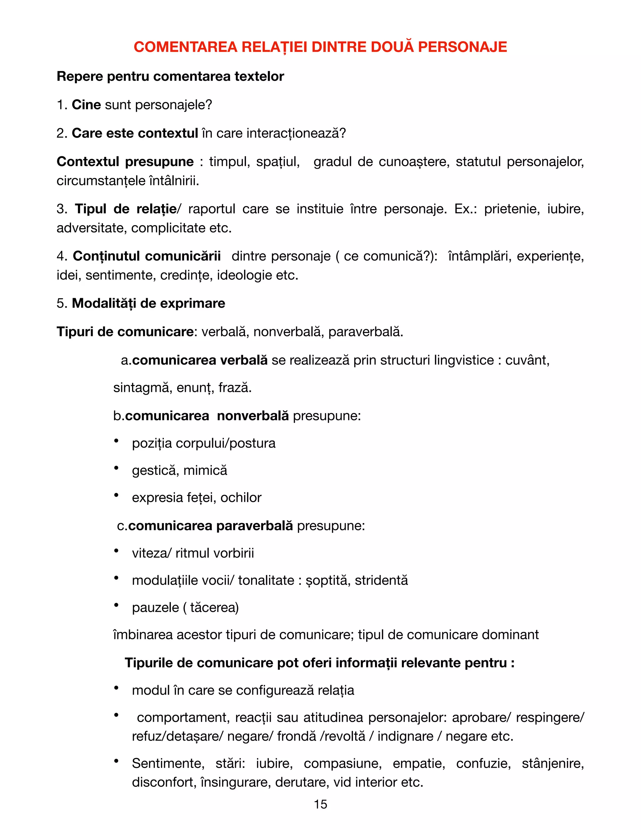 COMENTAREA RELAȚIEI DINTRE DOUĂ PERSONAJE
Repere pentru comentarea textelor
1. Cine sunt personajele?

2. Care este contextul în care interacționează?

Contextul presupune : timpul, spațiul, gradul de cunoaștere, statutul personajelor,
circumstanțele întâlnirii.

3. Tipul de relație/ raportul care se instituie între personaje. Ex.: prietenie, iubire,
adversitate, complicitate etc.

4. Conținutul comunicării dintre personaje ( ce comunică?): întâmplări, experiențe,
idei, sentimente, credințe, ideologie etc. 

5. Modalități de exprimare
Tipuri de comunicare: verbală, nonverbală, paraverbală.

a.comunicarea verbală se realizează prin structuri lingvistice : cuvânt,

sintagmă, enunț, frază.

b.comunicarea nonverbală presupune: 

• poziția corpului/postura

• gestică, mimică

• expresia feței, ochilor

c.comunicarea paraverbală presupune:

• viteza/ ritmul vorbirii

• modulațiile vocii/ tonalitate : șoptită, stridentă

• pauzele ( tăcerea)

îmbinarea acestor tipuri de comunicare; tipul de comunicare dominant

Tipurile de comunicare pot oferi informații relevante pentru :
• modul în care se con
fi
gurează relația

• comportament, reacții sau atitudinea personajelor: aprobare/ respingere/
refuz/detașare/ negare/ frondă /revoltă / indignare / negare etc.

• Sentimente, stări: iubire, compasiune, empatie, confuzie, stânjenire,
disconfort, însingurare, derutare, vid interior etc.

15
 