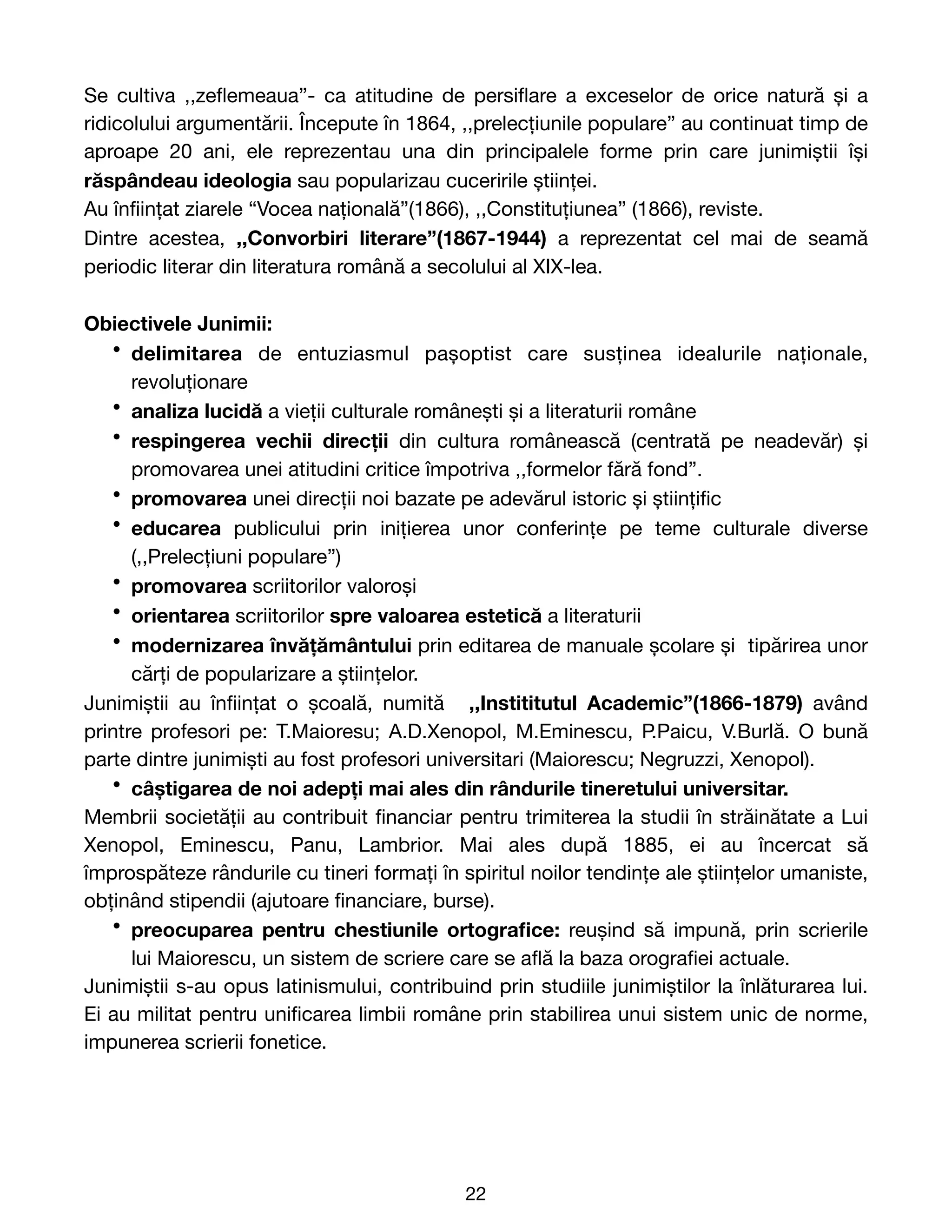Se cultiva ,,ze
fl
emeaua”- ca atitudine de persi
fl
are a exceselor de orice natură și a
ridicolului argumentării. Începute în 1864, ,,prelecțiunile populare” au continuat timp de
aproape 20 ani, ele reprezentau una din principalele forme prin care junimiștii își
răspândeau ideologia sau popularizau cuceririle științei. 

Au în
fi
ințat ziarele “Vocea națională”(1866), ,,Constituțiunea” (1866), reviste.

Dintre acestea, ,,Convorbiri literare”(1867-1944) a reprezentat cel mai de seamă
periodic literar din literatura română a secolului al XIX-lea.

Obiectivele Junimii:
• delimitarea de entuziasmul pașoptist care susținea idealurile naționale,
revoluționare

• analiza lucidă a vieții culturale românești și a literaturii române

• respingerea vechii direcții din cultura românească (centrată pe neadevăr) și
promovarea unei atitudini critice împotriva ,,formelor fără fond”. 

• promovarea unei direcții noi bazate pe adevărul istoric și științi
fi
c

• educarea publicului prin inițierea unor conferințe pe teme culturale diverse
(,,Prelecțiuni populare”)

• promovarea scriitorilor valoroși

• orientarea scriitorilor spre valoarea estetică a literaturii

• modernizarea învățământului prin editarea de manuale școlare și tipărirea unor
cărți de popularizare a științelor. 

Junimiștii au în
fi
ințat o școală, numită ,,Instititutul Academic”(1866-1879) având
printre profesori pe: T.Maioresu; A.D.Xenopol, M.Eminescu, P.Paicu, V.Burlă. O bună
parte dintre junimiști au fost profesori universitari (Maiorescu; Negruzzi, Xenopol).

• câștigarea de noi adepți mai ales din rândurile tineretului universitar.

Membrii societății au contribuit
fi
nanciar pentru trimiterea la studii în străinătate a Lui
Xenopol, Eminescu, Panu, Lambrior. Mai ales după 1885, ei au încercat să
împrospăteze rândurile cu tineri formați în spiritul noilor tendințe ale științelor umaniste,
obținând stipendii (ajutoare
fi
nanciare, burse).

• preocuparea pentru chestiunile ortogra
fi
ce: reușind să impună, prin scrierile
lui Maiorescu, un sistem de scriere care se a
fl
ă la baza orogra
fi
ei actuale. 

Junimiștii s-au opus latinismului, contribuind prin studiile junimiștilor la înlăturarea lui.
Ei au militat pentru uni
fi
carea limbii române prin stabilirea unui sistem unic de norme,
impunerea scrierii fonetice.

22
 