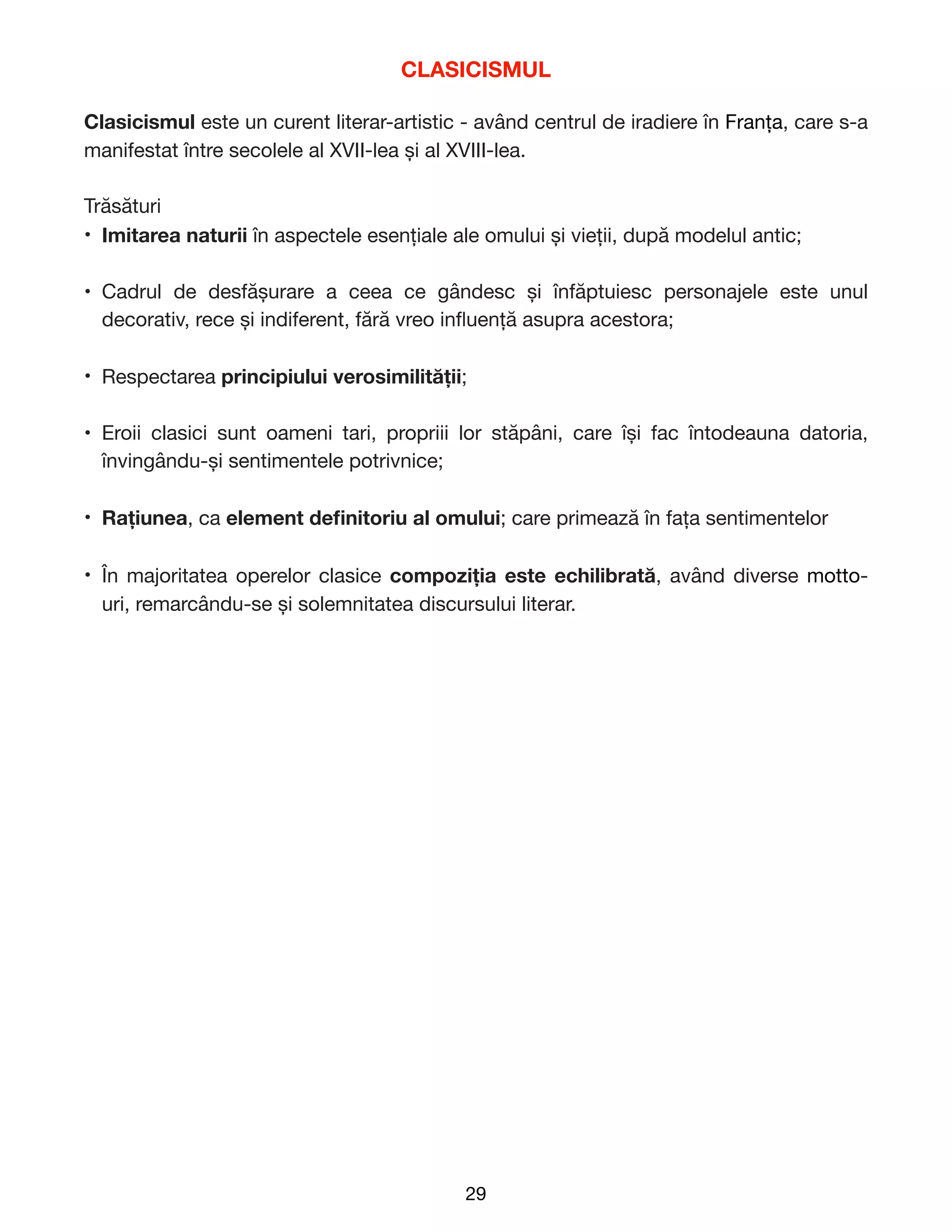 CLASICISMUL
Clasicismul este un curent literar-artistic - având centrul de iradiere în Franța, care s-a
manifestat între secolele al XVII-lea și al XVIII-lea.

Trăsături

• Imitarea naturii în aspectele esențiale ale omului și vieții, după modelul antic;

• Cadrul de desfășurare a ceea ce gândesc și înfăptuiesc personajele este unul
decorativ, rece și indiferent, fără vreo in
fl
uență asupra acestora;

• Respectarea principiului verosimilității;

• Eroii clasici sunt oameni tari, propriii lor stăpâni, care își fac întodeauna datoria,
învingându-și sentimentele potrivnice;

• Rațiunea, ca element de
fi
nitoriu al omului; care primează în fața sentimentelor

• În majoritatea operelor clasice compoziția este echilibrată, având diverse motto-
uri, remarcându-se și solemnitatea discursului literar. 
29
 