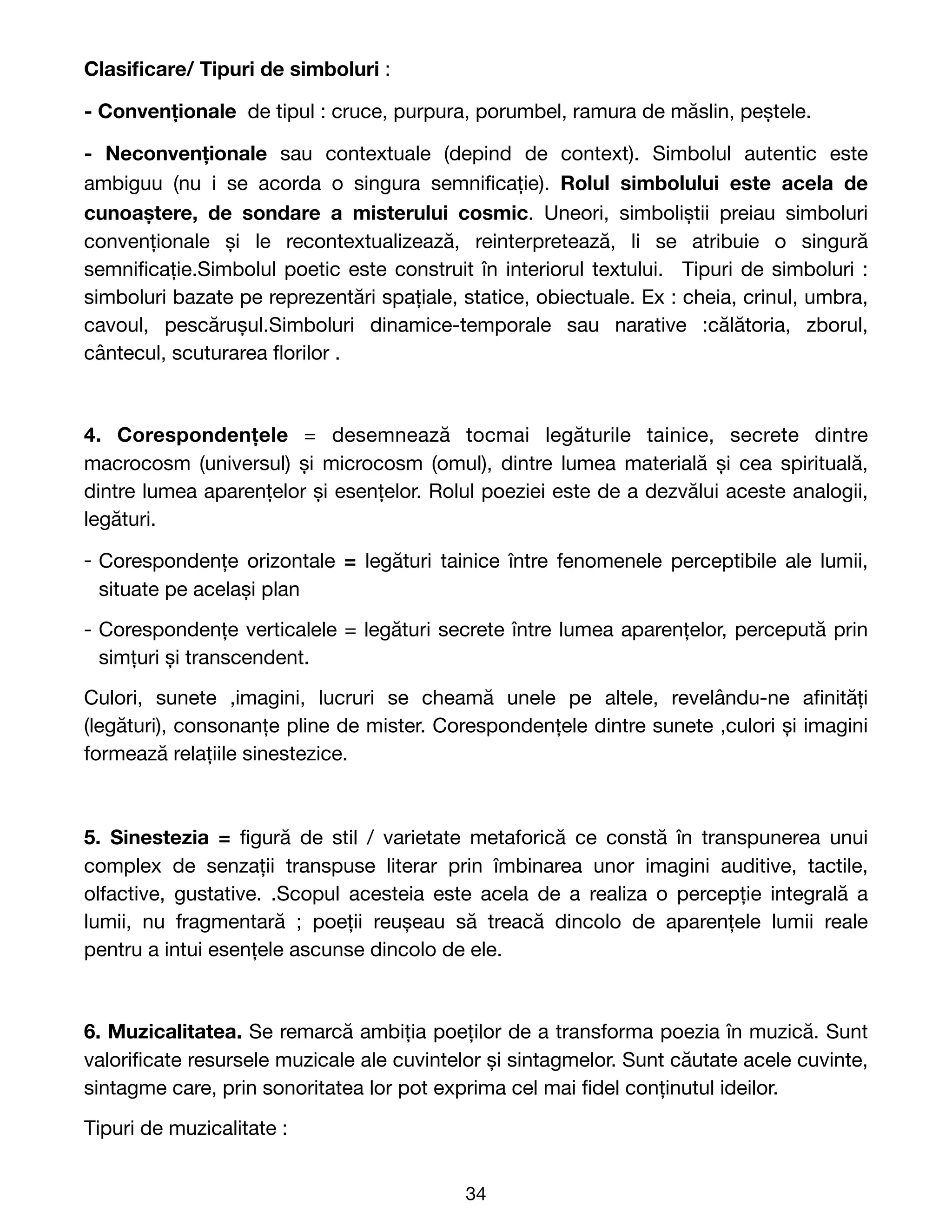 Clasi
fi
care/ Tipuri de simboluri : 

- Convenționale  de tipul : cruce, purpura, porumbel, ramura de măslin, peștele. 

- Neconvenționale sau contextuale (depind de context). Simbolul autentic este
ambiguu (nu i se acorda o singura semni
fi
cație). Rolul simbolului este acela de
cunoaștere, de sondare a misterului cosmic. Uneori, simboliștii preiau simboluri
convenționale și le recontextualizează, reinterpretează, li se atribuie o singură
semni
fi
cație.Simbolul poetic este construit în interiorul textului. Tipuri de simboluri :
simboluri bazate pe reprezentări spațiale, statice, obiectuale. Ex : cheia, crinul, umbra,
cavoul, pescărușul.Simboluri dinamice-temporale sau narative  :călătoria, zborul,
cântecul, scuturarea
fl
orilor .

4. Corespondențele = desemnează tocmai legăturile tainice, secrete dintre
macrocosm (universul) și microcosm (omul), dintre lumea materială și cea spirituală,
dintre lumea aparențelor și esențelor. Rolul poeziei este de a dezvălui aceste analogii,
legături.

- Corespondențe orizontale = legături tainice între fenomenele perceptibile ale lumii,
situate pe același plan

- Corespondențe verticalele = legături secrete între lumea aparențelor, percepută prin
simțuri și transcendent. 

Culori, sunete ,imagini, lucruri se cheamă unele pe altele, revelându-ne a
fi
nități
(legături), consonanțe pline de mister. Corespondențele dintre sunete ,culori și imagini
formează relațiile sinestezice.
5. Sinestezia =
fi
gură de stil / varietate metaforică ce constă în transpunerea unui
complex de senzații transpuse literar prin îmbinarea unor imagini auditive, tactile,
olfactive, gustative. .Scopul acesteia este acela de a realiza o percepție integrală a
lumii, nu fragmentară  ; poeții reușeau să treacă dincolo de aparențele lumii reale
pentru a intui esențele ascunse dincolo de ele.

6. Muzicalitatea. Se remarcă ambiția poeților de a transforma poezia în muzică. Sunt
valori
fi
cate resursele muzicale ale cuvintelor și sintagmelor. Sunt căutate acele cuvinte,
sintagme care, prin sonoritatea lor pot exprima cel mai
fi
del conținutul ideilor.

Tipuri de muzicalitate : 

34
 