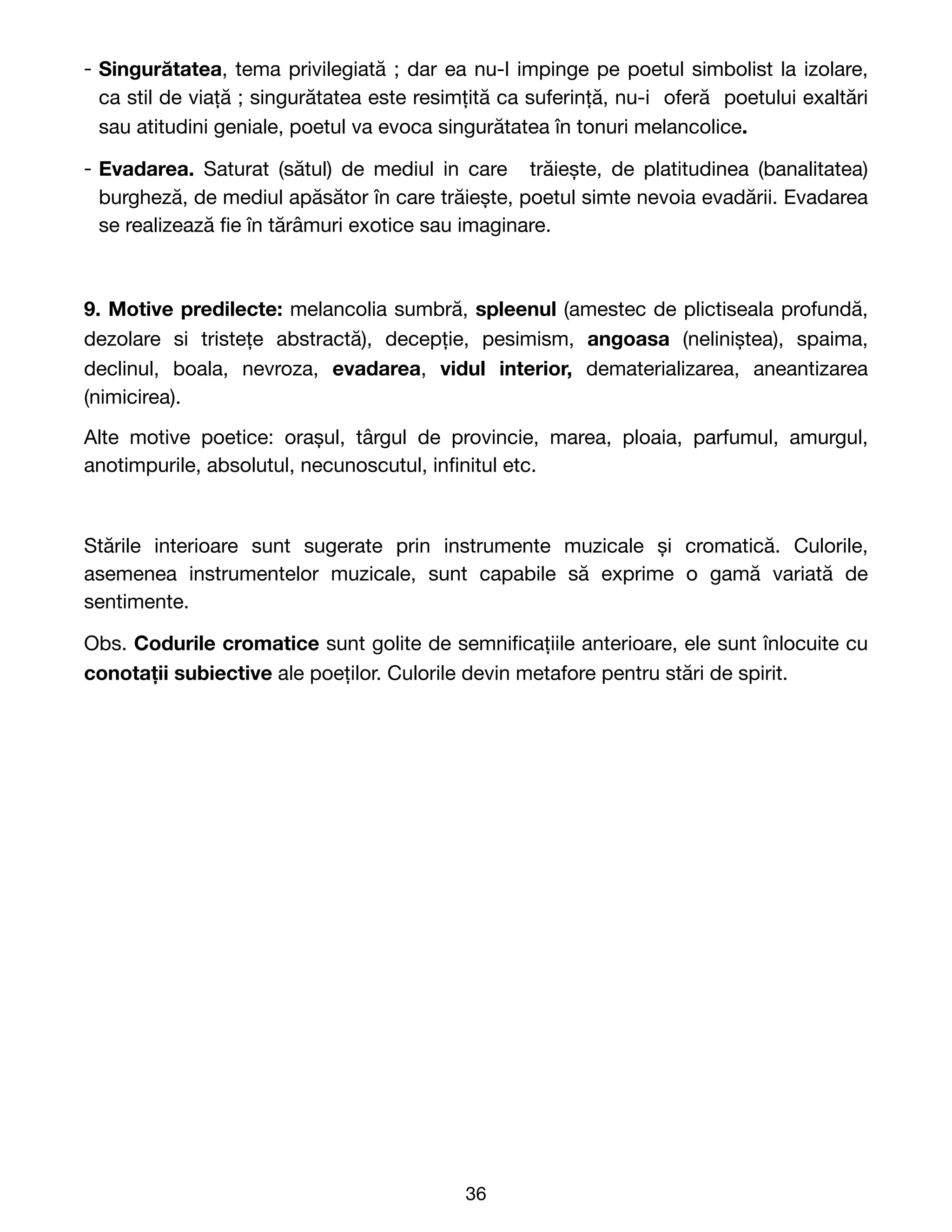 - Singurătatea, tema privilegiată ; dar ea nu-l impinge pe poetul simbolist la izolare,
ca stil de viață ; singurătatea este resimțită ca suferință, nu-i oferă poetului exaltări
sau atitudini geniale, poetul va evoca singurătatea în tonuri melancolice.
- Evadarea. Saturat (sătul) de mediul in care trăiește, de platitudinea (banalitatea)
burgheză, de mediul apăsător în care trăiește, poetul simte nevoia evadării. Evadarea
se realizează
fi
e în tărâmuri exotice sau imaginare.
9. Motive predilecte: melancolia sumbră, spleenul (amestec de plictiseala profundă,
dezolare si tristețe abstractă), decepție, pesimism, angoasa (neliniștea), spaima,
declinul, boala, nevroza, evadarea, vidul interior, dematerializarea, aneantizarea
(nimicirea). 

Alte motive poetice: orașul, târgul de provincie, marea, ploaia, parfumul, amurgul,
anotimpurile, absolutul, necunoscutul, in
fi
nitul etc. 

Stările interioare sunt sugerate prin instrumente muzicale și cromatică. Culorile,
asemenea instrumentelor muzicale, sunt capabile să exprime o gamă variată de
sentimente.

Obs. Codurile cromatice sunt golite de semni
fi
cațiile anterioare, ele sunt înlocuite cu
conotații subiective ale poeților. Culorile devin metafore pentru stări de spirit. 
36
 