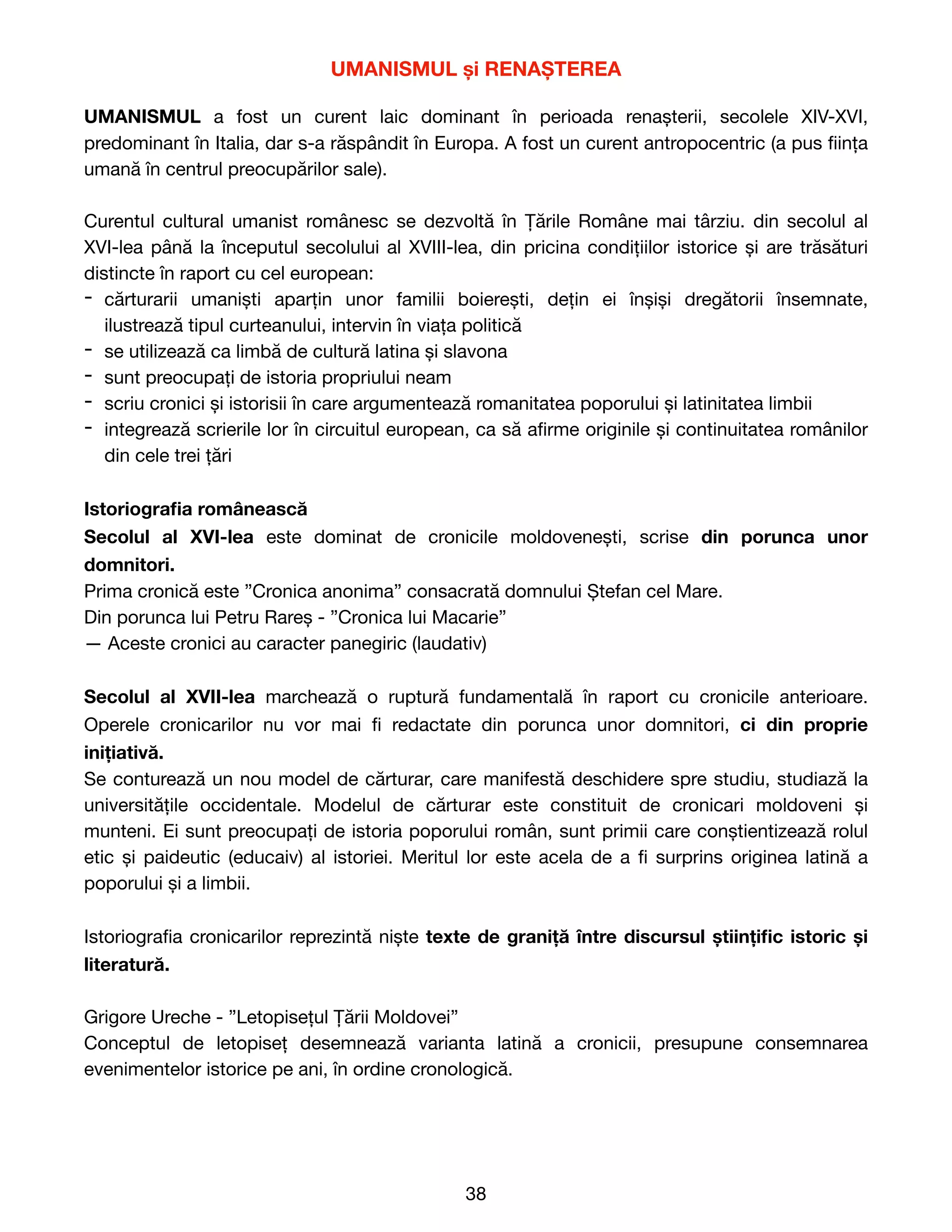 UMANISMUL și RENAȘTEREA
UMANISMUL a fost un curent laic dominant în perioada renașterii, secolele XIV-XVI,
predominant în Italia, dar s-a răspândit în Europa. A fost un curent antropocentric (a pus
fi
ința
umană în centrul preocupărilor sale).

Curentul cultural umanist românesc se dezvoltă în Țările Române mai târziu. din secolul al
XVI-lea până la începutul secolului al XVIII-lea, din pricina condițiilor istorice și are trăsături
distincte în raport cu cel european:

- cărturarii umaniști aparțin unor familii boierești, dețin ei înșiși dregătorii însemnate,
ilustrează tipul curteanului, intervin în viața politică

- se utilizează ca limbă de cultură latina și slavona

- sunt preocupați de istoria propriului neam

- scriu cronici și istorisii în care argumentează romanitatea poporului și latinitatea limbii

- integrează scrierile lor în circuitul european, ca să a
fi
rme originile și continuitatea românilor
din cele trei țări

Istoriogra
fi
a românească
Secolul al XVI-lea este dominat de cronicile moldovenești, scrise din porunca unor
domnitori.
Prima cronică este ”Cronica anonima” consacrată domnului Ștefan cel Mare. 

Din porunca lui Petru Rareș - ”Cronica lui Macarie” 

— Aceste cronici au caracter panegiric (laudativ)

Secolul al XVII-lea marchează o ruptură fundamentală în raport cu cronicile anterioare.
Operele cronicarilor nu vor mai
fi
redactate din porunca unor domnitori, ci din proprie
inițiativă.
Se conturează un nou model de cărturar, care manifestă deschidere spre studiu, studiază la
universitățile occidentale. Modelul de cărturar este constituit de cronicari moldoveni și
munteni. Ei sunt preocupați de istoria poporului român, sunt primii care conștientizează rolul
etic și paideutic (educaiv) al istoriei. Meritul lor este acela de a
fi
surprins originea latină a
poporului și a limbii.

Istoriogra
fi
a cronicarilor reprezintă niște texte de graniță între discursul științi
fi
c istoric și
literatură.
Grigore Ureche - ”Letopisețul Țării Moldovei”

Conceptul de letopiseț desemnează varianta latină a cronicii, presupune consemnarea
evenimentelor istorice pe ani, în ordine cronologică.

38
 