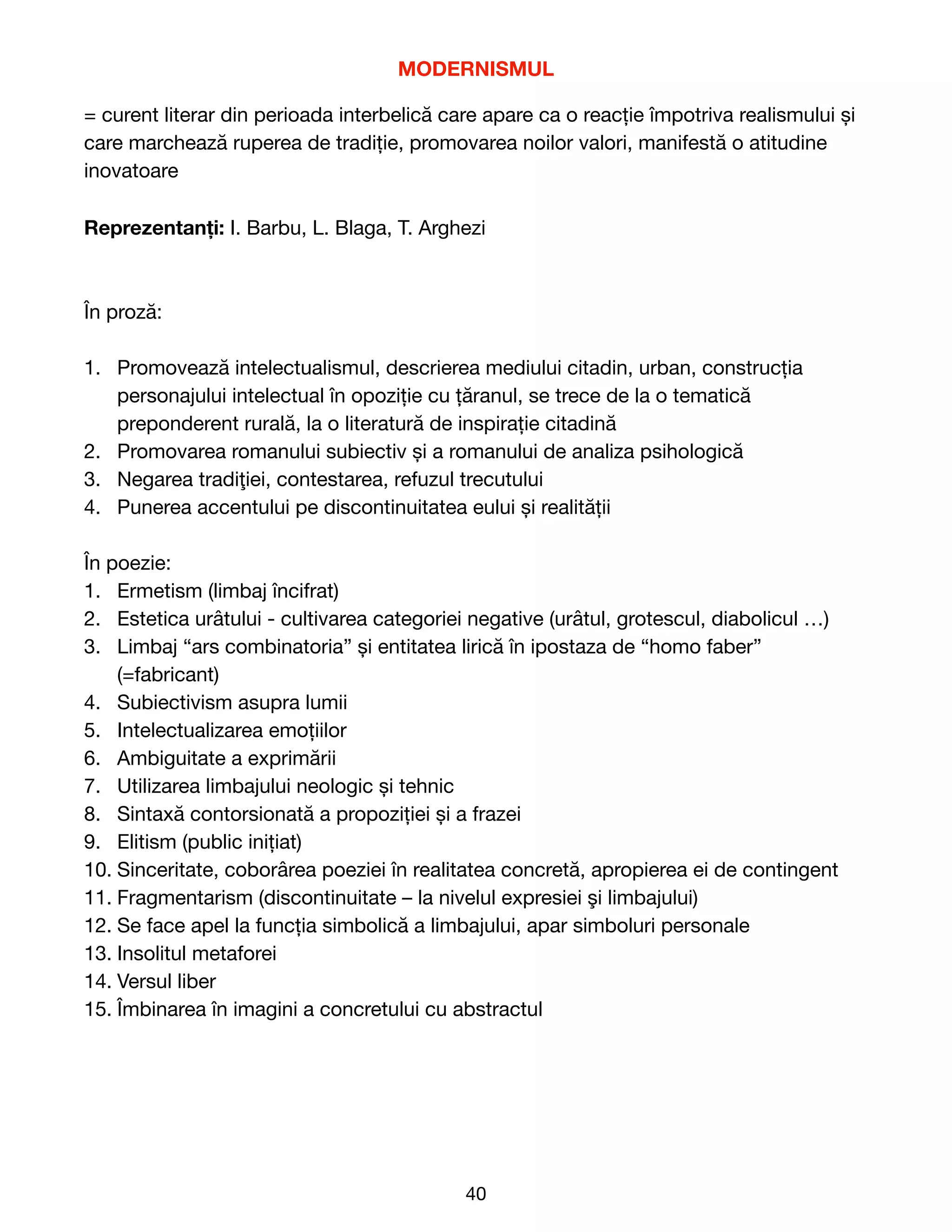 MODERNISMUL
= curent literar din perioada interbelică care apare ca o reacție împotriva realismului și
care marchează ruperea de tradiție, promovarea noilor valori, manifestă o atitudine
inovatoare

Reprezentanți: I. Barbu, L. Blaga, T. Arghezi

În proză:

1. Promoveaz
ă
intelectualismul, descrierea mediului citadin, urban, construc
ț
ia
personajului intelectual
î
n opozi
ț
ie cu
ț
ă
ranul, se trece de la o tematică
preponderent rurală, la o literatură de inspirație citadină

2. Promovarea romanului subiectiv
ș
i a romanului de analiza psihologic
ă


3. Negarea tradi
ţ
iei, contestarea, refuzul trecutului

4. Punerea accentului pe discontinuitatea eului
ș
i realit
ă
ț
ii

În poezie:

1. Ermetism (limbaj
î
ncifrat)

2. Estetica urâtului - cultivarea categoriei negative (urâtul, grotescul, diabolicul …)

3. Limbaj “ars combinatoria” și entitatea lirică în ipostaza de “homo faber”
(=fabricant)

4. Subiectivism asupra lumii

5. Intelectualizarea emoțiilor

6. Ambiguitate a exprim
ă
rii

7. Utilizarea limbajului neologic
ș
i tehnic

8. Sintax
ă
contorsionat
ă
a propozi
ț
iei
ș
i a frazei

9. Elitism (public ini
ț
iat)

10. Sinceritate, cobor
â
rea poeziei
î
n realitatea concret
ă
, apropierea ei de contingent

11. Fragmentarism (discontinuitate – la nivelul expresiei
ş
i limbajului)

12. Se face apel la func
ț
ia simbolic
ă
a limbajului, apar simboluri personale

13. Insolitul metaforei

14. Versul liber

15. Îmbinarea
î
n imagini a concretului cu abstractul 
40
 