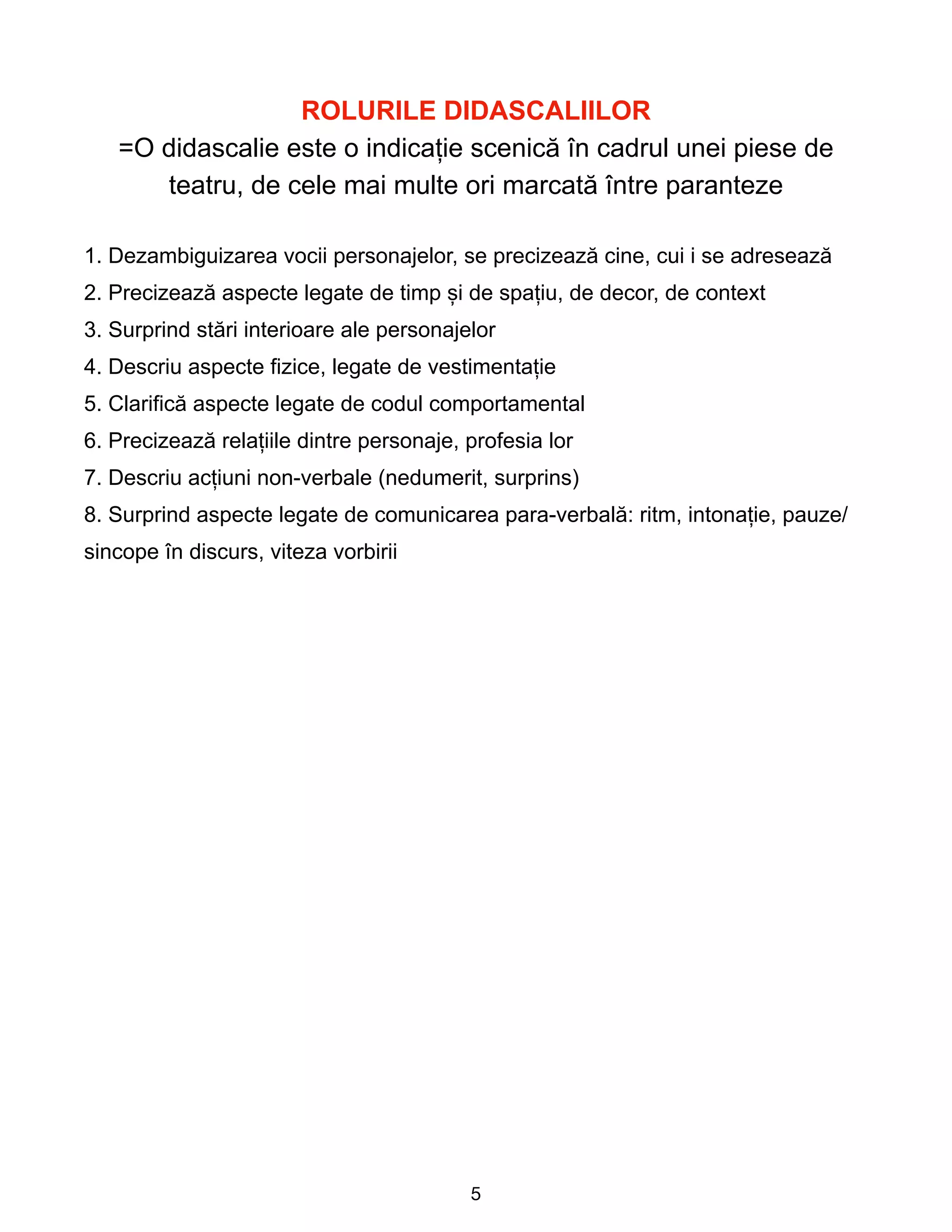 ROLURILE DIDASCALIILOR


=O didascalie este o indicație scenică în cadrul unei piese de
teatru, de cele mai multe ori marcată între paranteze


1. Dezambiguizarea vocii personajelor, se precizează cine, cui i se adresează


2. Precizează aspecte legate de timp și de spațiu, de decor, de context


3. Surprind stări interioare ale personajelor


4. Descriu aspecte fizice, legate de vestimentație


5. Clarifică aspecte legate de codul comportamental


6. Precizează relațiile dintre personaje, profesia lor


7. Descriu acțiuni non-verbale (nedumerit, surprins)


8. Surprind aspecte legate de comunicarea para-verbală: ritm, intonație, pauze/
sincope în discurs, viteza vorbirii
 
5
 