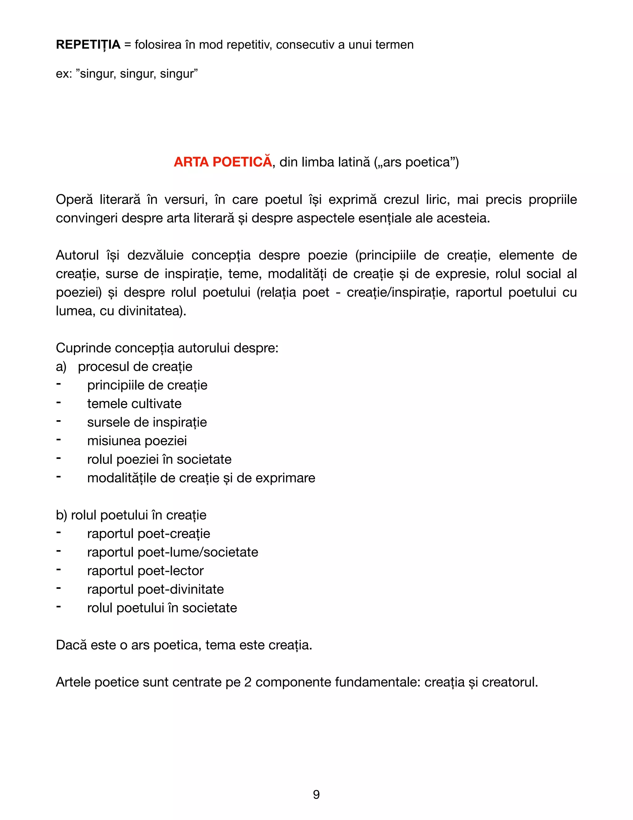 REPETIȚIA = folosirea în mod repetitiv, consecutiv a unui termen


ex: ”singur, singur, singur”


ARTA POETICĂ, din limba latină („ars poetica”)

Operă literară în versuri, în care poetul își exprimă crezul liric, mai precis propriile
convingeri despre arta literară și despre aspectele esențiale ale acesteia.

Autorul își dezvăluie concepția despre poezie (principiile de creație, elemente de
creație, surse de inspirație, teme, modalități de creație și de expresie, rolul social al
poeziei) și despre rolul poetului (relația poet - creație/inspirație, raportul poetului cu
lumea, cu divinitatea).

Cuprinde concepția autorului despre:

a) procesul de creație

⁃ principiile de creație

⁃ temele cultivate

⁃ sursele de inspirație

⁃ misiunea poeziei

⁃ rolul poeziei în societate

⁃ modalitățile de creație și de exprimare

b) rolul poetului în creație

⁃ raportul poet-creație

⁃ raportul poet-lume/societate

⁃ raportul poet-lector

⁃ raportul poet-divinitate

⁃ rolul poetului în societate

Dacă este o ars poetica, tema este creația.

Artele poetice sunt centrate pe 2 componente fundamentale: creația și creatorul. 
9
 