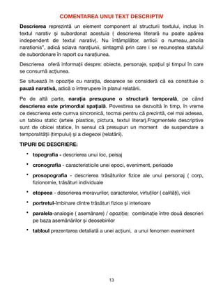 COMENTAREA UNUI TEXT DESCRIPTIV
Descrierea reprezintă un element component al structurii textului, inclus în
textul narativ și subordonat acestuia ( descrierea literară nu poate apărea
independent de textul narativ). Nu întâmplător, anticii o numeau,,ancila
narationis”, adică sclava narațiunii, sintagmă prin care i se recunoștea statutul
de subordonare în raport cu narațiunea.

Descrierea oferă informații despre: obiecte, personaje, spațiul și timpul în care
se consumă acțiunea.

Se situează în opoziție cu narația, deoarece se consideră că ea constituie o
pauză narativă, adică o întrerupere în planul relatării. 

Pe de altă parte, narația presupune o structură temporală, pe când
descrierea este primordial spațială. Povestirea se dezvoltă în timp, în vreme
ce descrierea este cumva sincronică, tocmai pentru că prezintă, cel mai adesea,
un tablou static (artele plastice, pictura, textul literar).Fragmentele descriptive
sunt de obicei statice, în sensul că presupun un moment de suspendare a
temporalității (timpului) și a diegezei (relatării). 

TIPURI DE DESCRIERE:
• topogra
fi
a - descrierea unui loc, peisaj

• cronogra
fi
a - caracteristicile unei epoci, eveniment, perioade

• prosopogra
fi
a - descrierea trăsăturilor
fi
zice ale unui personaj ( corp,
fi
zionomie, trăsături individuale

• etopeea - descrierea moravurilor, caracterelor, virtuților ( calități), vicii

• portretul-îmbinare dintre trăsături
fi
zice și interioare

• paralela-analogie ( asemănare) / opoziție; combinație între două descrieri
pe baza asemănărilor și deosebirilor

• tabloul prezentarea detaliată a unei acțiuni, a unui fenomen eveniment 

13
 