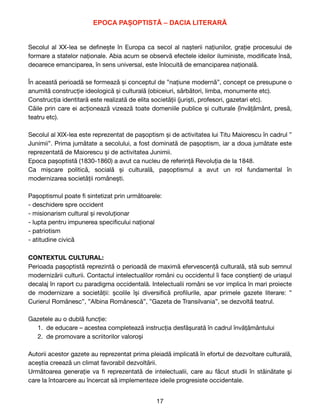 EPOCA PAȘOPTISTĂ – DACIA LITERARĂ


Secolul al XX-lea se de
fi
nește în Europa ca secol al nașterii națiunilor, grație procesului de
formare a statelor naționale. Abia acum se observă efectele ideilor iluministe, modi
fi
cate însă,
deoarece emanciparea, în sens universal, este înlocuită de emanciparea națională. 

În această perioadă se formează și conceptul de ”națiune modernă”, concept ce presupune o
anumită construcție ideologică și culturală (obiceiuri, sărbători, limba, monumente etc). 

Construcția identitară este realizată de elita societății (juriști, profesori, gazetari etc). 

Căile prin care ei acționează vizează toate domeniile publice și culturale (învățământ, presă,
teatru etc). 

Secolul al XIX-lea este reprezentat de pașoptism și de activitatea lui Titu Maiorescu în cadrul ”
Junimii”. Prima jumătate a secolului, a fost dominată de pașoptism, iar a doua jumătate este
reprezentată de Maiorescu și de activitatea Junimii. 

Epoca pașoptistă (1830-1860) a avut ca nucleu de referință Revoluția de la 1848. 

Ca mișcare politică, socială și culturală, pașoptismul a avut un rol fundamental în
modernizarea societății românești.

Pașoptismul poate
fi
sintetizat prin următoarele: 

- deschidere spre occident

- misionarism cultural și revoluționar 

- lupta pentru impunerea speci
fi
cului național 

- patriotism

- atitudine civică

CONTEXTUL CULTURAL:
Perioada pașoptistă reprezintă o perioadă de maximă efervescență culturală, stă sub semnul
modernizării culturii. Contactul intelectualilor români cu occidentul îi face conștienți de uriașul
decalaj în raport cu paradigma occidentală. Intelectualii români se vor implica în mari proiecte
de modernizare a societății: școlile își diversi
fi
că pro
fi
lurile, apar primele gazete literare: ”
Curierul Românesc”, ”Albina Românescă”, ”Gazeta de Transilvania”, se dezvoltă teatrul.

Gazetele au o dublă funcție:

1. de educare – acestea completează instrucția desfășurată în cadrul învățământului 

2. de promovare a scriitorilor valoroși

Autorii acestor gazete au reprezentat prima pleiadă implicată în efortul de dezvoltare culturală,
aceștia creează un climat favorabil dezvoltării.

Următoarea generație va
fi
reprezentată de intelectualii, care au făcut studii în stăinătate și
care la întoarcere au încercat să implementeze ideile progresiste occidentale.

17
 