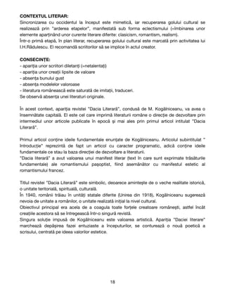 CONTEXTUL LITERAR:
Sincronizarea cu occidentul la început este mimetică, iar recuperarea golului cultural se
realizează prin ”arderea etapelor”, manifestată sub forma eclectismului (=îmbinarea unor
elemente aparținând unor curente literare diferite: clasicism, romantism, realism). 

Într-o primă etapă, în plan literar, recuperarea golului cultural este marcată prin activitatea lui
I.H.Rădulescu. El recomandă scriitorilor să se implice în actul creator.

CONSECINȚE:
- apariția unor scriitori diletanți (=netalentați)

- apariția unor creații lipsite de valoare

- absența bunului gust

- absența modelelor valoroase

- literatura românească este saturată de imitații, traduceri.

Se observă absența unei literaturi originale.

În acest context, apariția revistei ”Dacia Literară”, condusă de M. Kogălniceanu, va avea o
însemnătate capitală. El este cel care imprimă literaturii române o direcție de dezvoltare prin
intermediul unor articole publicate în epocă și mai ales prin primul articol intitulat ”Dacia
Literară”.

Primul articol conține ideile fundamentale enunțate de Kogălniceanu. Articolul subintitulat ”
Introducție” reprezintă de fapt un articol cu caracter programatic, adică conține ideile
fundamentale ce stau la baza direcției de dezvoltare a literaturii. 

”Dacia literară” a avut valoarea unui manifest literar (text în care sunt exprimate trăsăturile
fundamentale) ale romantismului pașoptist,
fi
ind asemănător cu manifestul estetic al
romantismului francez.

Titlul revistei ”Dacia Literară” este simbolic, deoarece amintește de o veche realitate istorică,
o unitate teritorială, spirituală, culturală. 

În 1940, românii trăiau în unități statale diferite (Unirea din 1918), Kogălniceanu sugerează
nevoia de unitate a românilor, o unitate realizată inițial la nivel cultural.

Obiectivul principal era acela de a coagula toate forțele creatoare românești, astfel încât
creațiile acestora să se întregească într-o singură revistă. 

Singura soluție impusă de Kogălniceanu este valoarea artistică. Apariția ”Daciei literare”
marchează depășirea fazei entuziaste a începuturilor, se conturează o nouă poetică a
scrisului, centrată pe ideea valorilor estetice.

18
 