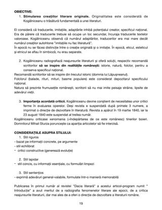 OBIECTIVE:
1. Stimularea creațiilor literare originale. Originalitatea este considerată de
Kogălniceanu o trăsătură fundamentală a unei literaturi. 

El consideră că traducerile, imitațiile, adaptările inhibă potențialul creator, speci
fi
cul național.
Era de părere că traducerile trebuie să ocupe un loc secundar, încuraja traducerile textelor
valoroase. Kogălniceanu observă că numărul adaptărilor, traducerilor era mai mare decât
numărul creaților autohtone ”imitațiile nu fac literatură”.

În epocă nu se făcea distincție între o creație originală și o imitație. În epocă, eticul, esteticul
și etnicul se a
fl
au în simbioză, nu erau separate. 

2. Kogălniceanu radiogra
fi
ază neajunsurile literaturii și oferă soluții, respectiv recomandă
scriitorilor să se inspire din realitățile românești: istorie, natură, folclor, pentru a
conserva speci
fi
cul național.

Recomandă scriitorilor să se inspire din trecutul istoric (domnia lui Lăpușneanul).

Folclorul (balade, rituri, mituri, basme populare) este considerat depozitarul speci
fi
cului
național. 

Natura să prezinte frumusețile românești, scriitorii să nu mai imite peisaje străine, lipsite de
adevărul vieții.

3. Importanța acordată criticii. Kogălniceanu devine conștient de necesitatea unor critici
ferme în evaluarea operelor. Deși revista e suspendată după primele 3 numere, a
imprimat o direcție de dezvoltare în literatură. Revista a apărut în 19 martie 1840, iar la
23 august 1840 este suspendat al treilea număr.

Kogălniceanu criticase xenomania (=îndepărtarea de ce este românesc) tinerilor boieri.
Domnitorul Mihail Sturza poruncește ca apariția articolelor să
fi
e interzisă. 

CONSIDERAȚIILE ASUPRA STILULUI:
1. Stil riguros 

- bazat pe informații concrete, pe argumente

- stil echilibrat

- critici constructive (generează evoluție)

2. Stil lapidar 

- stil concis, cu informații esențiale, cu formulări limpezi

3. Stil sentențios

- exprimă adevăruri general-valabile, formulate într-o manieră memorabilă

Publicarea în primul număr al revistei ”Dacia literară” a acestui articol-program numit ”
Introducție” a avut meritul de a radiogra
fi
a fenomenelor literare ale epocii, de a critica
neajunsurile literaturii, dar mai ales de a oferi o direcție de dezvoltare a literaturii române.

19
 