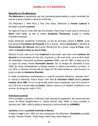 JUNIMEA ȘI TITU MAIORESCU


Biografia lui Titu Maiorescu


Titu Maiorescu a reprezentat cea mai importantă personalitate a culturii românești din
cea de-a doua jumătate a secolului al XIX-lea.

Titu Maiorescu ( 1840-1917) a fost critic literar, estetician și mentor cultural al
societății culturale Junimea.
Se naște la Craiova, unde tatăl său era profesor. Face studii în țară, apoi le continuă la
Viena (1851-1858), ca elev la vestita Academie Theresiană, școală cu tradiție
culturală europeană.
După absolvirea Academiei Theresiene, ca șef de promoție, pleacă la Berlin, unde
frecventează Facultatea de Filoso
fi
e și își ia licența. Obține doctoratul în
fi
loso
fi
e la
Universitatea din Giessen (Germania). Bene
fi
ciind de o bursă, merge la Paris, unde
obține o licență în litere și una în drept.
Reîntors în țară, este scurt timp magistrat în București, apoi este numit profesor de
fi
loso
fi
e la Universitatea din Iași. Aici, împreună cu alți tineri veniți ca și el de la studii
din străinătate, întemeiază societatea Junimea (1863), care din 1867 va dispune și de
un organ de presă, revista Convorbiri literare. Se va retrage din Societate în anul
1869, din cauza neînțelegerilor cu
fi
lologii ardeleni în chestiuni de limbă și va reveni , în
mai 1879, în instituția reconstruită prin legea din 29 martie același an, care de acum va
purta numele de Academia Română.
În acești ani Maiorescu declanșează și o violentă campanie împotriva ,,direcției vechi”
în cultură și literatură. Primul studiu critic este O cercetare critică asupra poeziei
române de la 1867. El va
fi
urmat de alte studii critice importante, care vor
fi
reunite în
anul 1874 într-o primă ediție de Critice. Ulterior volumul va
fi
retipărit, ampli
fi
cat cu noi
articole. Se stinge din viață în 1917.
Criticismul junimist
Prima jumătate a secolului al XIX-lea a fost marcată de pașoptism, de curentul de idei
impus de Mihail Kogălniceanu în ,,Dacia literară” (Iași 1840). A doua jumătate a
secolului (din 1860- până la sfârșitul secolului) a fost dominată de JUNIMEA.
Junimea a fost o societate culturală și literară. 

A apărut la Iași în anul 1863 și a fost condusă de Titu Maiorescu. Fondatorii societății
au fost: Theodor Rosetti, Vasile Pogor, Petre Carp, Iacob Negruzzi. 

20
 