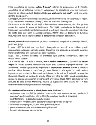 Inițial societatea se numea ,,Ulpia Traiana”, ulterior, la propunerea lui T. Rosetti,
societatea își va schimba numele în ,,Junimea”. În acceptarea unor noi memebri,
Junimea se călăuzea după deviza: ,,Entre qui veut, reste qui peut” ( Intră cine vrea,
rămâne cine poate!”). 

La început, întrunirile aveau loc săptămânal, alternativ în casele lui Maiorescu și Pogor.
După plecarea lui Maiorescu din Iași (1874), ele s-au ținut la I.Negruzzi. 

Din toamna anului 1876, a luat
fi
ință în București o a doua Junimea, ale cărei ședințe
aveau loc numai în casa lui Maiorescu. Din 1885, mutându-se la București și
I.Negruzzi, junimiștii rămași în Iași continuă a se întâlni, din ce în ce mai rar însă, timp
de peste zece ani. Cam în aceeași perioadă (1890-1895) se destramă și Junimea
bucureșteană, fără a se putea stabili o dată precisă a încetării activității ei.

Printre junimiști se a
fl
au scriitori, profesori universitari, magistrați, economiști,
fi
loso
fi
,
politicieni, juriști.

În anul 1866 junimiștii au cumpărat o tipogra
fi
e cu scopul de a publica gratuit
manuscrisele originale, cărți de școală. Obiectivul era acela de a completa lacunele
literare și științi
fi
ce prin traducere de cărți valoroase.

După 1867 , membrii societății se orientează spre partidul conservator, liderii vor
ocupa funcții politice.

La 1 martie 1867 a apărut revista,,CONVORBIRI LITERARE”, condusă de Iacob
Negruzzi. Astfel, scrierile valoroase ale epocii erau publicate în paginile revistei. De
asemenea, revista a jucat un rol important în promovarea marilor clasici ai literaturii
române: Mihai Eminescu, Ion Creangă, Ioan Slavici, I.L.Caragiale. În 1885, revista
ieșeană a fost mutată la București, activitatea de la Iași va
fi
dublată de cea din
București. Revista va rămâne în grija lui I.Negruzzi până în 1893, după această dată
revista va căpăta un caracter preponderent universitar. După 1900, conducerea va
fi
preluată de către Simion Mehedinți. Revista va supraviețui până în anul 1944. A fost
una dintre cele mai longevive reviste românești.

Forme de manifestare ale societății culturale,,Junimea”:

• susținerea unor conferințe publice*, cunoscute sub denumirea de ,,prelecțiuni
populare”, pe teme diferite: istorie,
fi
loso
fi
e, estetică, literatură, lingvistică

• ședințe literare ( în cadrul cenaclului literar)

• editarea unor reviste și ziare, colaborarea la alte publicații ale epocii

• în
fi
ințarea unor tipogra
fi
i, a unor instituții de învățământ

• publicarea de articole, studii de estetică și literatură

• întruniri săptămânale ale membrilor

21
 