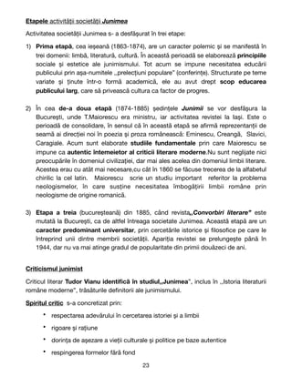 Etapele activității societății Junimea
Activitatea societății Junimea s- a desfășurat în trei etape:

1) Prima etapă, cea ieșeană (1863-1874), are un caracter polemic și se manifestă în
trei domenii: limbă, literatură, cultură. În această perioadă se elaborează principiile
sociale și estetice ale junimismului. Tot acum se impune necesitatea educării
publicului prin așa-numitele ,,prelecțiuni populare” (conferințe). Structurate pe teme
variate și ținute într-o formă academică, ele au avut drept scop educarea
publicului larg, care să privească cultura ca factor de progres.

2) În cea de-a doua etapă (1874-1885) ședințele Junimii se vor desfășura la
București, unde T.Maiorescu era ministru, iar activitatea revistei la Iași. Este o
perioadă de consolidare, în sensul că în această etapă se a
fi
rmă reprezentanții de
seamă ai direcției noi în poezia și proza românească: Eminescu, Creangă, Slavici,
Caragiale. Acum sunt elaborate studiile fundamentale prin care Maiorescu se
impune ca autentic întemeietor al criticii literare moderne.Nu sunt neglijate nici
preocupările în domeniul civilizației, dar mai ales acelea din domeniul limbii literare.
Acestea erau cu atât mai necesare,cu cât în 1860 se făcuse trecerea de la alfabetul
chirilic la cel latin. Maiorescu scrie un studiu important referitor la problema
neologismelor, în care susține necesitatea îmbogățirii limbii române prin
neologisme de origine romanică.

3) Etapa a treia (bucureșteană) din 1885, când revista,,Convorbiri literare” este
mutată la București, ca de altfel întreaga societate Junimea. Această etapă are un
caracter predominant universitar, prin cercetările istorice și
fi
loso
fi
ce pe care le
întreprind unii dintre membrii societății. Apariția revistei se prelungește până în
1944, dar nu va mai atinge gradul de popularitate din primii douăzeci de ani.

Criticismul junimist

Criticul literar Tudor Vianu identi
fi
că în studiul,,Junimea”, inclus în ,,Istoria literaturii
române moderne”, trăsăturile de
fi
nitorii ale junimismului. 

Spiritul critic s-a concretizat prin:

• respectarea adevărului în cercetarea istoriei și a limbii

• rigoare și rațiune

• dorința de așezare a vieții culturale și politice pe baze autentice

• respingerea formelor fără fond

23
 