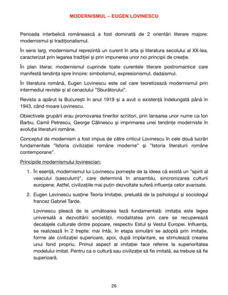 MODERNISMUL – EUGEN LOVINESCU


Perioada interbelică românească a fost dominată de 2 orientări literare majore:
modernismul și tradiționalismul. 

În sens larg, modernismul reprezintă un curent în arta și literatura secolului al XX-lea,
caracterizat prin legarea tradiției și prin impunerea unor noi principii de creație. 

În plan literar, modernismul cuprinde toate curentele literare postromantice care
manifestă tendința spre înnoire: simbolismul, expresionismul, dadaismul.

În literatura română, Eugen Lovinescu este cel care teoretizează modernismul prin
intermediul revistei și al cenaclului ”Sburătorului”. 

Revista a apărut la București în anul 1919 și a avut o existență îndelungată până în
1943, când moare Lovinescu. 

Obiectivele grupării erau promovarea tinerilor scriitori, prin lansarea unor nume ca Ion
Barbu, Camil Petrescu, George Călinescu și imprimarea unei tendințe moderniste în
evoluția literaturii române. 

Conceptul de modernism a fost impus de către criticul Lovinescu în cele două lucrări
fundamentale ”Istoria civilizației române moderne” și ”Istoria literaturii române
contemporane”. 

Principiile modernismului lovinescian:

1. În esență, modernismul lui Lovinescu pornește de la ideea că există un ”spirit al
veacului (saeculum)”, care determină în ansamblu, sincronizarea culturii
europene. Astfel, civilizațiile mai puțin dezvoltate suferă in
fl
uența celor avansate. 

2. Eugen Lovinescu susține Teoria Imitației, preluată de la psihologul și sociologul
francez Gabriel Tarde.

Lovinescu pleacă de la următoarea teză fundamentală: imitația este legea
universală a dezvoltării societății, modalitatea prin care se recuperează
decalajele culturale dintre popoare, respectiv Estul și Vestul Europei. In
fl
uența,
se realizează în 2 trepte: mai întâi, în etapa simulării se adoptă prin imitație,
forme ale civilizației superioare, apoi, după implantare, se stimulează crearea
unui fond propriu. Primul aspect al imitației face referire la superioritatea
modelului imitat. Pentru ca o cultură sau civilizație să
fi
e imitată, ea trebuie să
fi
e
superioară. 

26
 
