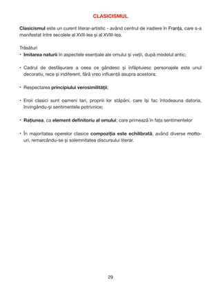 CLASICISMUL
Clasicismul este un curent literar-artistic - având centrul de iradiere în Franța, care s-a
manifestat între secolele al XVII-lea și al XVIII-lea.

Trăsături

• Imitarea naturii în aspectele esențiale ale omului și vieții, după modelul antic;

• Cadrul de desfășurare a ceea ce gândesc și înfăptuiesc personajele este unul
decorativ, rece și indiferent, fără vreo in
fl
uență asupra acestora;

• Respectarea principiului verosimilității;

• Eroii clasici sunt oameni tari, propriii lor stăpâni, care își fac întodeauna datoria,
învingându-și sentimentele potrivnice;

• Rațiunea, ca element de
fi
nitoriu al omului; care primează în fața sentimentelor

• În majoritatea operelor clasice compoziția este echilibrată, având diverse motto-
uri, remarcându-se și solemnitatea discursului literar. 
29
 