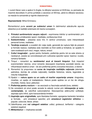 ROMANTISMUL


= curent literar care a apărut în Anglia, la sfârșitul secolului al XVIII-lea, cu perioada de
maximă dezvoltare în prima jumătate a secolului al XIX-lea, până la sfârșitul secolului,
ca reacție la canoanele și rigorile clasicismului


Reprezentanți: Mihai Eminescu


Romantismul pune accent pe subiectul uman în detrimentul adevărurile așa-zis
obiective și al realității exterioare din teoria cunoașterii.


4. Primatul sentimentului asupra rațiunii - exprimarea trăirilor și sentimentelor prin
cultivarea următoarelor specii: meditația, confesiunea lirică


5. Subiectivitatea - plasarea eului liric în centrul universului, care interpretează
personal lumea, realitatea


6. Tendința evaziunii, a evadării din viața reală, generată de ruptura față de prezent
și formele realului; realitatea este resimțită ca fiind ostilă și limitativă, iar spațiile în
care evadează sunt visul, magia, natura, erosul.


7. Cultul imaginației - gustul pentru fantastic, preferința pentru tot ce este straniu și
neobișnuit, acesta se concretizează prin cultivarea speciilor epice: basmul, nuvela,
romanul fantastic


8. Timpul - romanticii au sentimentul acut al trecerii timpului. Sub impactul
evenimentelor istorice, omul romantic descoperă importanța acordată istoriei, ea
influentează destinul uman - de aici preferința pentru evocarea trecutului, a istoriei


9. Romanticii
î
ș
i propuneau ca surse de inspira
ț
ie realit
ă
ț
ile na
ț
ionale (elemente
patriotice, dorin
ț
a de unitate na
ț
ional
ă
), tradi
ț
iile folclorice, istoria, legendele
ș
i
miturile
î
ndep
ă
rtate


10.Spațiul — natura apare ca un cadru al marilor experiențe umane: dragostea,
moartea, un spațiu al inadaptatului. Natura poate apărea ca un loc de refugiu
(muntele, marea, lacul, pădurea)


11. Preferința pentru nocturn — se asociază cu fascinația astrală (luna, stelele)


12.Se consideră că omul poate accede la adevăr numai prin introspecție și auto-
contemplație, se valorifică subconștientul. Descoperirea adâncurilor sufletești,
aspirația spre infinit, spre transcenderea limitelor


13.Aspirația spre originalitate, spre libertatea formelor, spargerea barierelor tematice
și formale, prin amestecul speciilor, prin amestecul registrelor stilistice —
popular, colocvial, literar, arhaic


14.Valorificarea unei noi categorii estetice: urâtul, grotescul, terifiantul - categorie
estetică negativă


15.Militantismul — implicarea socială


30
 