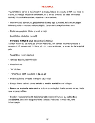 REALISMUL


 
=Curent literar care s-a manifestat în a doua jum
ă
tate a secolului al XIX-lea, inițial în
Franța, ca reacție împotriva romantismului și are ca principiu de bază reflectarea
realității în datele ei esențiale, obiective, caracteristice.


- Obiectivitatea scriitorului, prezentarea realit
ă
ț
ii a
ș
a cum este, f
ă
r
ă
înfrumuse
ț
ă
ri
conven
ț
ionale —> narator heterodiegetic, care nareaz
ă
la persoana a III-a
 
- Redarea complet
ă
, fidel
ă
, precis
ă
a vie
ț
ii
 
- Luciditatea, claritatea mental
ă
 
- Principiul MIMESIS-ului, adic
ă
imita
ț
ia realului
 
Scriitori reali
ș
ti au ca punct de plecare realitatea, din care se inspir
ă
ș
i pe care o
recreeaz
ă
. Ei încearc
ă
s
ă
dubleze, s
ă
concureze realitatea, de a crea iluzia realului,
prin:
 
- Toponime, repere spa
ț
iale
 
- Tehnica detaliului semnificativ
 
- Verosimilitate
 
- Veridicitate


- Personajele pot fi încadrate în tipologii
 
- Personajul este proiectat în mediul s
ă
u social
 
- Rela
ț
ia foarte strâns
ă
dintre individ
ș
i mediul social în care tr
ă
ie
ș
te
 
- Discursul auctorial este neutru, autorul nu se implic
ă
în elementele narate, tinde
spre impersonalitate
 
- Scriitorii reali
ș
ti manifest
ă
dezinteres fa
ț
ă
de scrisul frumos, au o atitudine
 
anticalofil
ă
, deoarece scopul lor este s
ă
redea realitatea în mod fidel, f
ă
r
ă
înfrumuse
ț
ă
ri
 
32
 