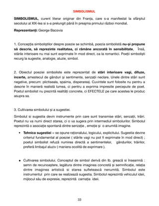 SIMBOLISMUL

SIMBOLISMUL, curent literar originar din Franța, care s-a manifestat la sfârșitul
secolului al XIX-lea si s-a prelungit până în preajma primului război mondial.

Reprezentanți: George Bacovia

1. Concepția simboliștilor despre poezie se schimbă, poezia simbolistă nu-și propune
să descrie, să reprezinte realitatea, ci rămâne ancorată în sensibilitate, Însă,
stările interioare nu mai sunt exprimate în mod direct, ca la romantici. Poeții simboliști
recurg la sugestie, analogie, aluzie, simbol.

2. Obiectul poeziei simboliste este reprezentat de  stări interioare vagi, difuze,
incerte, amestecul de gânduri și sentimente, senzații neclare. Unele dintre stări sunt
negative, precum: plictiseala, spaima, disperarea). Cuvintele sunt folosite nu pentru a
descrie în manieră realistă lumea, ci pentru a exprima impresiile percepute de poet.
Poetul simbolist nu prezintă realități concrete, ci EFECTELE pe care acestea le produc
asupra sa.

3. Cultivarea simbolului și a sugestiei.

Simbolul si sugestia devin instrumente prin care sunt transmise stări, senzații, trăiri.
Poetul nu va numi direct starea, ci o va sugera prin intermediul simbolurilor. Simbolul
reprezintă o asociație spontană dintre senzație , emoție și o anumită imagine.
● Tehnica sugestiei = se opune raționalului, logicului, explicitului. Sugestia devine
criteriul fundamental al poeziei ( stările vagi nu pot
fi
exprimate în mod direct) ;
poetul simbolist refuză numirea directă a sentimentelor, gândurilor, trăirilor,
preferă limbajul aluziv ( maniera ocolită de exprimare ). 

● Cultivarea simbolului. Conceptul de simbol derivă din lb. greacă si înseamnă :
semn de recunoaștere, legătura dintre imaginea concretă și semni
fi
cație, relația
dintre imaginea artistică si starea su
fl
etească nenumită. Simbolul este
instrumentul prin care se realizează sugestia. Simbolul reprezintă vehiculul ideii,
mijlocul său de expresie, reprezintă carnația ideii. 

33
 