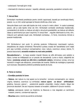 - exterioară / formală (prin rimă) 

- interioară (în interiorul versului : repetiții, aliterații, asonanțe, paralelism sintactic etc)

7. Versul liber
Simboliștii manifestă predilecție pentru strofa vaporoasă, bazată pe versi
fi
cația liberă,
poezia cu un ritm variat aproape la
fi
ecare strofă sau chiar vers.

Versurile libere sunt cele atât lipsite de rimă, scrise în metru diferit în cadrul aceleiași
poezii, cât și cele lipsite chiar de ritm. Simboliștii contestă versi
fi
cația tradițională,
considerând că strofa nu trebuie să aibă o structură prestabilită, ea trebuie să re
fl
ecte
ideea și sentimentul pe care-l exprimă. În versul liber , regulile referitoare la rimă, ritm,
măsură sunt aplicate după voie. Simboliștii contestau , în fond, monotonia ritmică a
poeziei tradiționale.

!!!!!! Simbolismul (cel puțin în privința poetului G.Bacovia) marchează ruptura,
despărțirea de utopia romantică. Romanticii puteau evada din banalitatea lumii reale
prin așa numitele universuri compensative: visul, natura, cosmicul, erosul, istoria. În
poezia bacoviană, această evadare nu mai este posibilă.
Decadentismul = la baza acestei mișcări literare se a
fl
ă a
fi
rmarea unei estetici a
răului, lumea se înfățișează ca un proces de decadență. Lume a răului, stăpânită de
Satan, existența umană se a
fl
ă într-o nesfârșită cădere. Universul, lumea, omul se
revarsă în imagini ale sfârșitului, amenințate de moarte. Stările de nostalgie și speranță
sunt excluse. Decadenții preferă luciditatea lipsită de iluzie.
8. Teme si motive:
- Condiția poetului in lume
- Natura, dar natura nu mai apare ca la romantici (univers compensativ), ex: natura
virgina, terestrul, cosmicul. La simboliști, natura apare ca decor arti
fi
cializat:
grădina, havuzul, parcul  ; predomină spațiile urbanității, mediul citadin, târgul de
provincie dezolant. De aici impulsul obsesiv al evadării, călătoriei în ținuturi exotice. 

- Iubirea, perceputa rareori ca împlinire; la Bacovia e mai degrabă un sentiment
maladiv, anemic, condamnat eșecului

- Moartea este o temă recurentă la simboliști
35
 