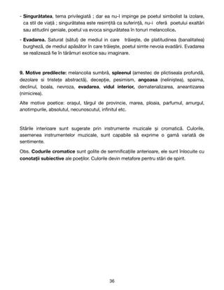 - Singurătatea, tema privilegiată ; dar ea nu-l impinge pe poetul simbolist la izolare,
ca stil de viață ; singurătatea este resimțită ca suferință, nu-i oferă poetului exaltări
sau atitudini geniale, poetul va evoca singurătatea în tonuri melancolice.
- Evadarea. Saturat (sătul) de mediul in care trăiește, de platitudinea (banalitatea)
burgheză, de mediul apăsător în care trăiește, poetul simte nevoia evadării. Evadarea
se realizează
fi
e în tărâmuri exotice sau imaginare.
9. Motive predilecte: melancolia sumbră, spleenul (amestec de plictiseala profundă,
dezolare si tristețe abstractă), decepție, pesimism, angoasa (neliniștea), spaima,
declinul, boala, nevroza, evadarea, vidul interior, dematerializarea, aneantizarea
(nimicirea). 

Alte motive poetice: orașul, târgul de provincie, marea, ploaia, parfumul, amurgul,
anotimpurile, absolutul, necunoscutul, in
fi
nitul etc. 

Stările interioare sunt sugerate prin instrumente muzicale și cromatică. Culorile,
asemenea instrumentelor muzicale, sunt capabile să exprime o gamă variată de
sentimente.

Obs. Codurile cromatice sunt golite de semni
fi
cațiile anterioare, ele sunt înlocuite cu
conotații subiective ale poeților. Culorile devin metafore pentru stări de spirit. 
36
 