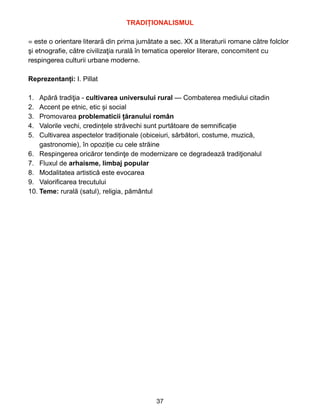 TRADI
Ț
IONALISMUL


= este o orientare literară din prima jumătate a sec. XX a literaturii romane către folclor
şi etnogra
fi
e, către civilizaţia rurală în tematica operelor literare, concomitent cu
respingerea culturii urbane moderne.

Reprezentanți: I. Pillat


1. Ap
ă
r
ă
tradi
ţ
ia - cultivarea universului rural — Combaterea mediului citadin


2. Accent pe etnic, etic și social


3. Promovarea problematicii țăranului român


4. Valorile vechi, credințele străvechi sunt purt
ă
toare de semnifica
ț
ie


5. Cultivarea aspectelor tradiționale (obiceiuri, sărbători, costume, muzică,
gastronomie), în opoziție cu cele străine


6. Respingerea oric
ă
ror tendin
ţ
e de modernizare ce degradeaz
ă
tradi
ţ
ionalul


7. Fluxul de arhaisme, limbaj popular


8. Modalitatea artistic
ă
este evocarea


9. Valorificarea trecutului


10. Teme: rural
ă
(satul), religia, pământul
 
37
 
