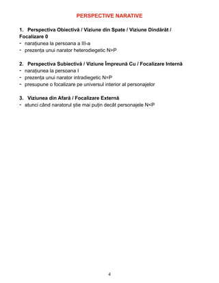 PERSPECTIVE NARATIVE


1. Perspectiva Obiectivă / Viziune din Spate / Viziune Dindărăt /


Focalizare 0


- narațiunea la persoana a III-a


- prezența unui narator heterodiegetic N>P


2. Perspectiva Subiectivă / Viziune Împreună Cu / Focalizare Internă


- narațiunea la persoana I


- prezența unui narator intradiegetic N=P


- presupune o focalizare pe universul interior al personajelor


3. Viziunea din Afară / Focalizare Externă


- atunci când naratorul știe mai puțin decât personajele N<P


4
 