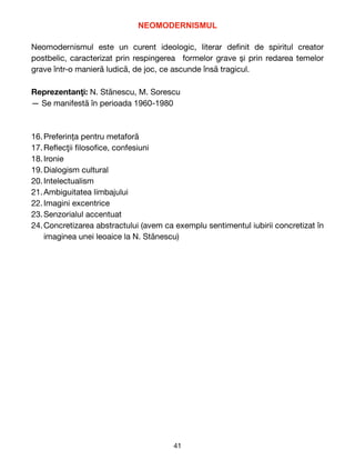 NEOMODERNISMUL


Neomodernismul  este un curent ideologic, literar de
fi
nit de spiritul creator
postbelic, caracterizat prin respingerea formelor grave și prin redarea temelor
grave într-o manieră ludică, de joc, ce ascunde însă tragicul.

Reprezentan
ţ
i: N. St
ă
nescu, M. Sorescu

— Se manifest
ă
î
n perioada 1960-1980

16.Preferința pentru metaforă

17.Re
fl
ec
ţ
ii
fi
loso
fi
ce, confesiuni

18.Ironie

19.Dialogism cultural

20.Intelectualism

21.Ambiguitatea limbajului

22.Imagini excentrice

23.Senzorialul accentuat

24.Concretizarea abstractului (avem ca exemplu sentimentul iubirii concretizat
î
n
imaginea unei leoaice la N. St
ă
nescu) 
41
 