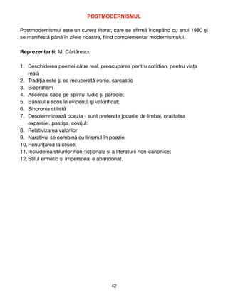 POSTMODERNISMUL


Postmodernismul este un curent literar, care se a
fi
rmă începând cu anul 1980 și
se manifestă până în zilele noastre,
fi
ind complementar modernismului. 

Reprezentanți: M. C
ă
rt
ă
rescu

1. Deschiderea poeziei c
ă
tre real, preocuparea pentru cotidian, pentru viața
reală

2. Tradi
ţ
ia este
ş
i ea recuperat
ă
ironic, sarcastic

3. Biogra
fi
sm

4. Accentul cade pe spiritul ludic și parodie;

5. Banalul e scos în evidență și valori
fi
cat;

6. Sincronia stilistă

7. Desolemnizeaz
ă
poezia - sunt preferate jocurile de limbaj, oralitatea
expresiei, pastișa, colajul;

8. Relativizarea valorilor

9. Narativul se combină cu lirismul în poezie;

10.Renunțarea la clișee;

11.Includerea stilurilor non-
fi
cționale și a literaturii non-canonice;

12.Stilul ermetic și impersonal e abandonat. 
42
 