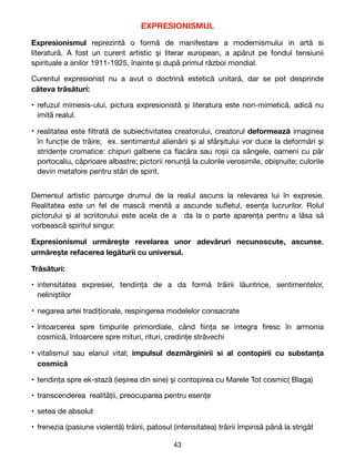 EXPRESIONISMUL

Expresionismul reprezintă o formă de manifestare a modernismului in artă si
literatură. A fost un curent artistic și literar european, a apărut pe fondul tensiunii
spirituale a anilor 1911-1925, înainte și după primul război mondial. 

Curentul expresionist nu a avut o doctrină estetică unitară, dar se pot desprinde
câteva trăsături:
• refuzul mimesis-ului, pictura expresionistă și literatura este non-mimetică, adică nu
imită realul.

• realitatea este
fi
ltrată de subiectivitatea creatorului, creatorul deformează imaginea
în funcție de trăire; ex. sentimentul alienării și al sfârșitului vor duce la deformări și
stridențe cromatice: chipuri galbene ca
fl
acăra sau roșii ca sângele, oameni cu păr
portocaliu, căprioare albastre; pictorii renunță la culorile verosimile, obișnuite; culorile
devin metafore pentru stări de spirit.

Demersul artistic parcurge drumul de la realul ascuns la relevarea lui în expresie.
Realitatea este un fel de mască menită a ascunde su
fl
etul, esența lucrurilor. Rolul
pictorului și al scriitorului este acela de a da la o parte aparența pentru a lăsa să
vorbească spiritul singur.

Expresionismul urmărește revelarea unor adevăruri necunoscute, ascunse,
urmărește refacerea legăturii cu universul.

Trăsături:
• intensitatea expresiei, tendința de a da formă trăirii lăuntrice, sentimentelor,
neliniștilor

• negarea artei tradiționale, respingerea modelelor consacrate

• întoarcerea spre timpurile primordiale, când
fi
ința se integra
fi
resc în armonia
cosmică, întoarcere spre mituri, rituri, credințe străvechi

• vitalismul sau elanul vital; impulsul dezmărginirii si al contopirii cu substanța
cosmică

• tendința spre ek-stază (ieșirea din sine) și contopirea cu Marele Tot cosmic( Blaga)

• transcenderea realității, preocuparea pentru esențe

• setea de absolut

• frenezia (pasiune violentă) trăirii, patosul (intensitatea) trăirii împinsă până la strigăt

43
 