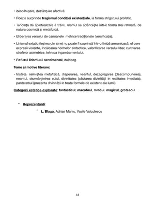 • descătușare, dezlănțuire afectivă

• Poezia surprinde tragismul condiției existențiale, ia forma strigatului profetic.

• Tendința de spiritualizare a trăirii, lirismul se adâncește într-o forma mai ra
fi
nată, de
natura cosmică și meta
fi
zică.

• Eliberarea versului de canoanele metrice tradiționale (versi
fi
cația).

• Lirismul extatic (ieșirea din sine) nu poate
fi
cuprinsă într-o limbă armonioasă; el cere
expresii violente, încălcarea normelor sintactice, valori
fi
carea versului liber, cultivarea
strofelor asimetrice, tehnica ingambamentului.

• Refuzul lirismului sentimental, dulceag.

Teme și motive literare:
• tristețe, neliniștea meta
fi
zică, disperarea, neantul, dezagregarea (descompunerea),
neantul, dezmărginirea eului, divinitatea (căutarea divinității in realitatea imediata),
panteismul (prezenta divinității in toate formele de existent ale lumii).

Categorii estetice explorate: fantasticul, macabrul, miticul, magicul, grotescul.

• Reprezentanti: 

° L. Blaga, Adrian Maniu, Vasile Voiculescu 
44
 