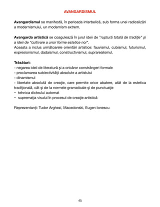 AVANGARDISMUL
Avangardismul se manifestă, în perioada interbelică, sub forma unei radicalizări
a modernismului, un modernism extrem. 

Avangarda artistică se coagulează în jurul ideii de ”ruptură totală de tradiţie” şi
a ideii de ”cultivare a unor forme estetice noi”.
Aceasta a inclus următoarele orientări artistice: fauvismul, cubismul, futurismul,
expresionismul, dadaismul, constructivismul, suprarealismul.

Trăsături:
- negarea ideii de literatură şi a oricăror constrângeri formale

- proclamarea subiectivităţii absolute a artistului

- dinamismul

- libertate absolută de creaţie, care permite orice abatere, atât de la estetica
tradiţională, cât şi de la normele gramaticale şi de punctuaţie

- tehnica dicteului automat

- supremaţia visului în procesul de creaţie artistică 

Reprezentanți: Tudor Arghezi, Macedonski, Eugen Ionescu
45
 