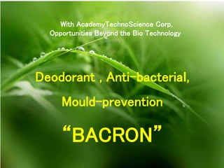With AcademyTechnoScience Corp,
Opportunities Beyond the Bio Technology
Deodorant , Anti-bacteriaｌ,
Mould-prevention
“BACRON”
 