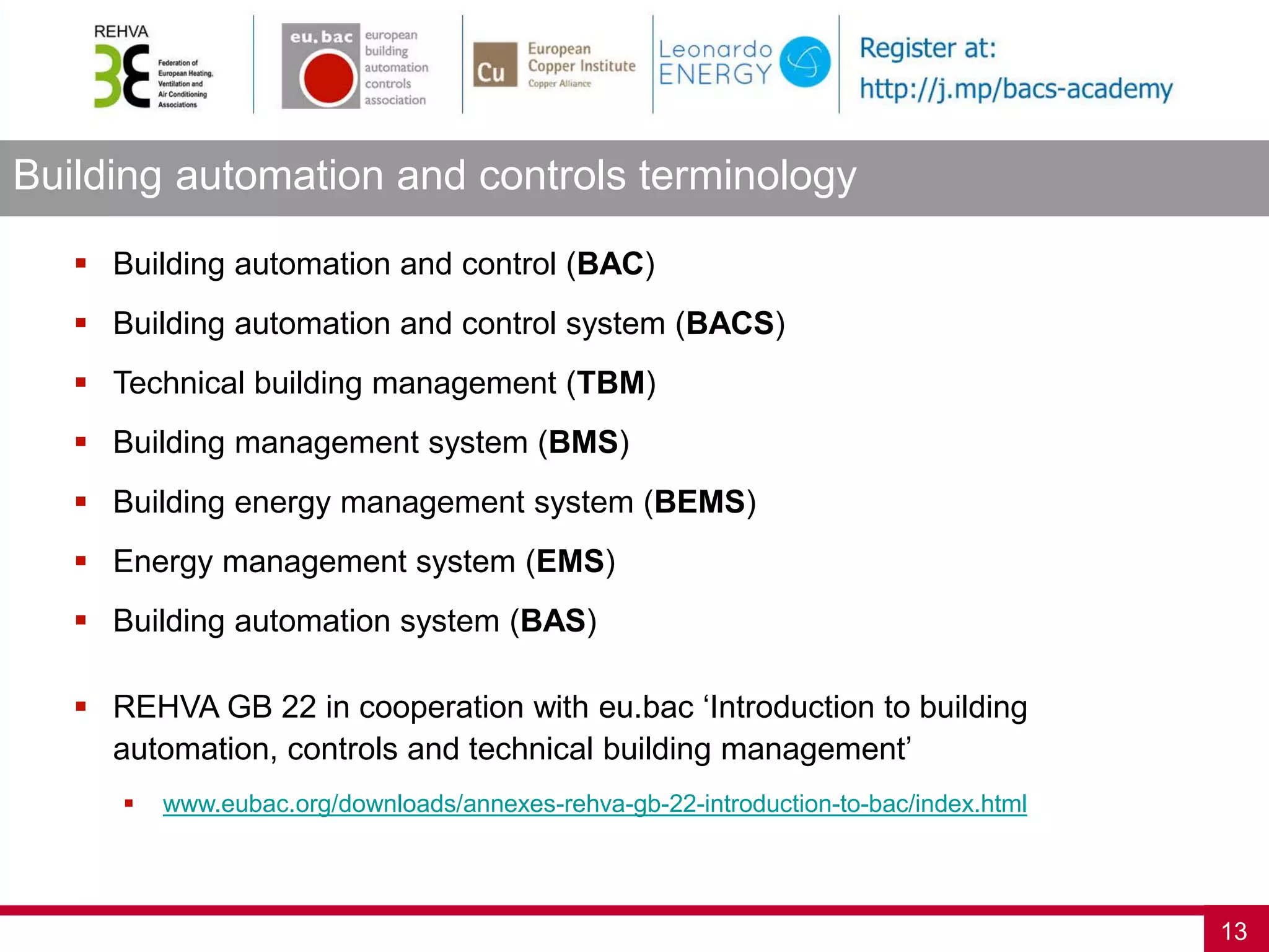 Building automation and controls terminology
13
 Building automation and control (BAC)
 Building automation and control system (BACS)
 Technical building management (TBM)
 Building management system (BMS)
 Building energy management system (BEMS)
 Energy management system (EMS)
 Building automation system (BAS)
 REHVA GB 22 in cooperation with eu.bac ‘Introduction to building
automation, controls and technical building management’
 www.eubac.org/downloads/annexes-rehva-gb-22-introduction-to-bac/index.html
 