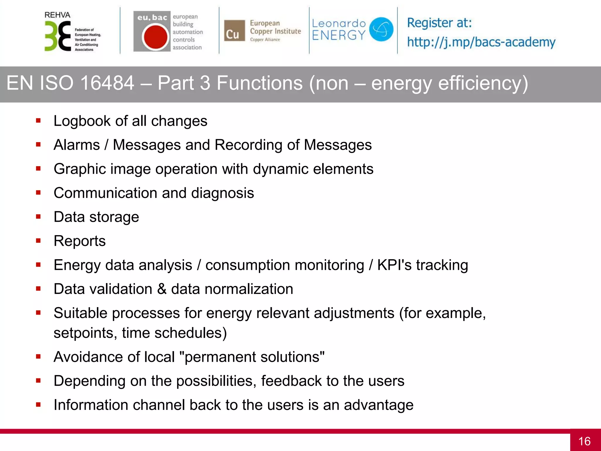 EN ISO 16484 – Part 3 Functions (non – energy efficiency)
16
 Logbook of all changes
 Alarms / Messages and Recording of Messages
 Graphic image operation with dynamic elements
 Communication and diagnosis
 Data storage
 Reports
 Energy data analysis / consumption monitoring / KPI's tracking
 Data validation & data normalization
 Suitable processes for energy relevant adjustments (for example,
setpoints, time schedules)
 Avoidance of local "permanent solutions"
 Depending on the possibilities, feedback to the users
 Information channel back to the users is an advantage
 
