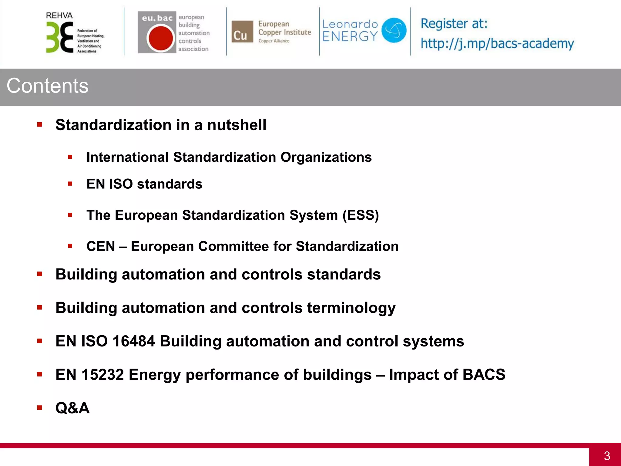 Contents
3
 Standardization in a nutshell
 International Standardization Organizations
 EN ISO standards
 The European Standardization System (ESS)
 CEN – European Committee for Standardization
 Building automation and controls standards
 Building automation and controls terminology
 EN ISO 16484 Building automation and control systems
 EN 15232 Energy performance of buildings – Impact of BACS
 Q&A
 